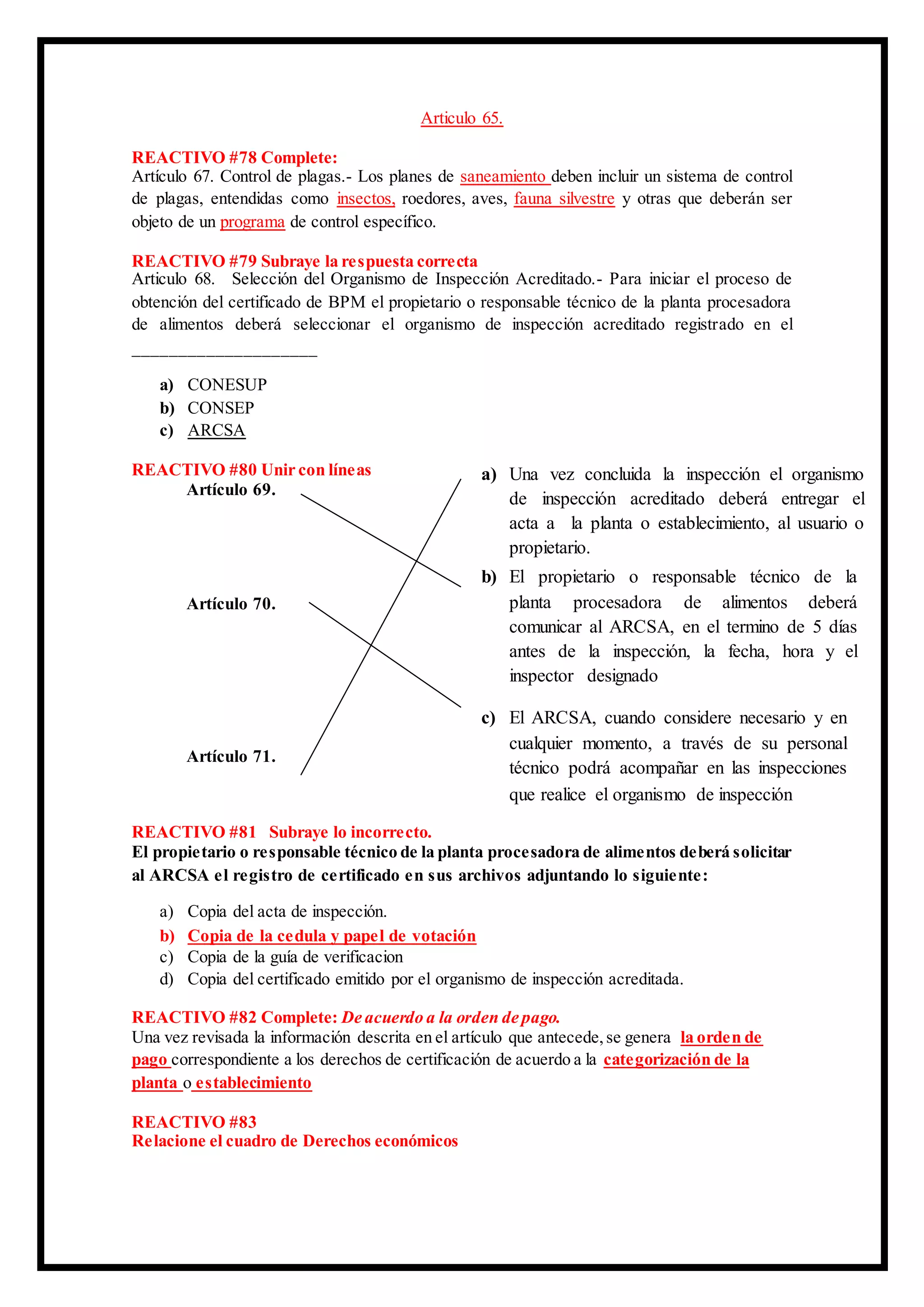 Articulo 65.
REACTIVO #78 Complete:
Artículo 67. Control de plagas.- Los planes de saneamiento deben incluir un sistema de control
de plagas, entendidas como insectos, roedores, aves, fauna silvestre y otras que deberán ser
objeto de un programa de control específico.
REACTIVO #79 Subraye la respuesta correcta
Articulo 68. Selección del Organismo de Inspección Acreditado.- Para iniciar el proceso de
obtención del certificado de BPM el propietario o responsable técnico de la planta procesadora
de alimentos deberá seleccionar el organismo de inspección acreditado registrado en el
____________________
a) CONESUP
b) CONSEP
c) ARCSA
REACTIVO #80 Unir con líneas
Artículo 69.
Artículo 70.
Artículo 71.
REACTIVO #81 Subraye lo incorrecto.
El propietario o responsable técnico de la planta procesadora de alimentos deberá solicitar
al ARCSA el registro de certificado en sus archivos adjuntando lo siguiente:
a) Copia del acta de inspección.
b) Copia de la cedula y papel de votación
c) Copia de la guía de verificacion
d) Copia del certificado emitido por el organismo de inspección acreditada.
REACTIVO #82 Complete: De acuerdo a la orden de pago.
Una vez revisada la información descrita en el artículo que antecede,se genera la orden de
pago correspondiente a los derechos de certificación de acuerdo a la categorización de la
planta o establecimiento
REACTIVO #83
Relacione el cuadro de Derechos económicos
a) Una vez concluida la inspección el organismo
de inspección acreditado deberá entregar el
acta a la planta o establecimiento, al usuario o
propietario.
b) El propietario o responsable técnico de la
planta procesadora de alimentos deberá
comunicar al ARCSA, en el termino de 5 días
antes de la inspección, la fecha, hora y el
inspector designado
c) El ARCSA, cuando considere necesario y en
cualquier momento, a través de su personal
técnico podrá acompañar en las inspecciones
que realice el organismo de inspección
 