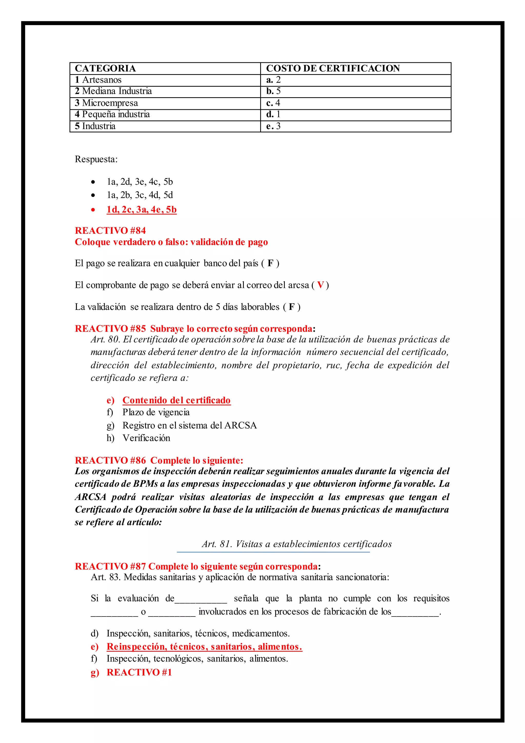 CATEGORIA COSTO DE CERTIFICACION
1 Artesanos a. 2
2 Mediana Industria b. 5
3 Microempresa c. 4
4 Pequeña industria d. 1
5 Industria e. 3
Respuesta:
 1a, 2d, 3e, 4c, 5b
 1a, 2b, 3c, 4d, 5d
 1d, 2c, 3a, 4e, 5b
REACTIVO #84
Coloque verdadero o falso: validación de pago
El pago se realizara en cualquier banco del país ( F )
El comprobante de pago se deberá enviar al correo del arcsa ( V)
La validación se realizara dentro de 5 días laborables ( F )
REACTIVO #85 Subraye lo correcto según corresponda:
Art. 80. El certificado de operación sobre la base de la utilización de buenas prácticas de
manufacturas deberá tener dentro de la información número secuencial del certificado,
dirección del establecimiento, nombre del propietario, ruc, fecha de expedición del
certificado se refiera a:
e) Contenido del certificado
f) Plazo de vigencia
g) Registro en el sistema del ARCSA
h) Verificación
REACTIVO #86 Complete lo siguiente:
Los organismos de inspección deberán realizar seguimientos anuales durante la vigencia del
certificado de BPMs a las empresas inspeccionadas y que obtuvieron informe favorable. La
ARCSA podrá realizar visitas aleatorias de inspección a las empresas que tengan el
Certificado de Operación sobre la base de la utilización de buenas prácticas de manufactura
se refiere al artículo:
Art. 81. Visitas a establecimientos certificados
REACTIVO #87 Complete lo siguiente según corresponda:
Art. 83. Medidas sanitarias y aplicación de normativa sanitaria sancionatoria:
Si la evaluación de__________ señala que la planta no cumple con los requisitos
_________ o _________ involucrados en los procesos de fabricación de los_________.
d) Inspección, sanitarios, técnicos, medicamentos.
e) Reinspección, técnicos, sanitarios, alimentos.
f) Inspección, tecnológicos, sanitarios, alimentos.
g) REACTIVO #1
 