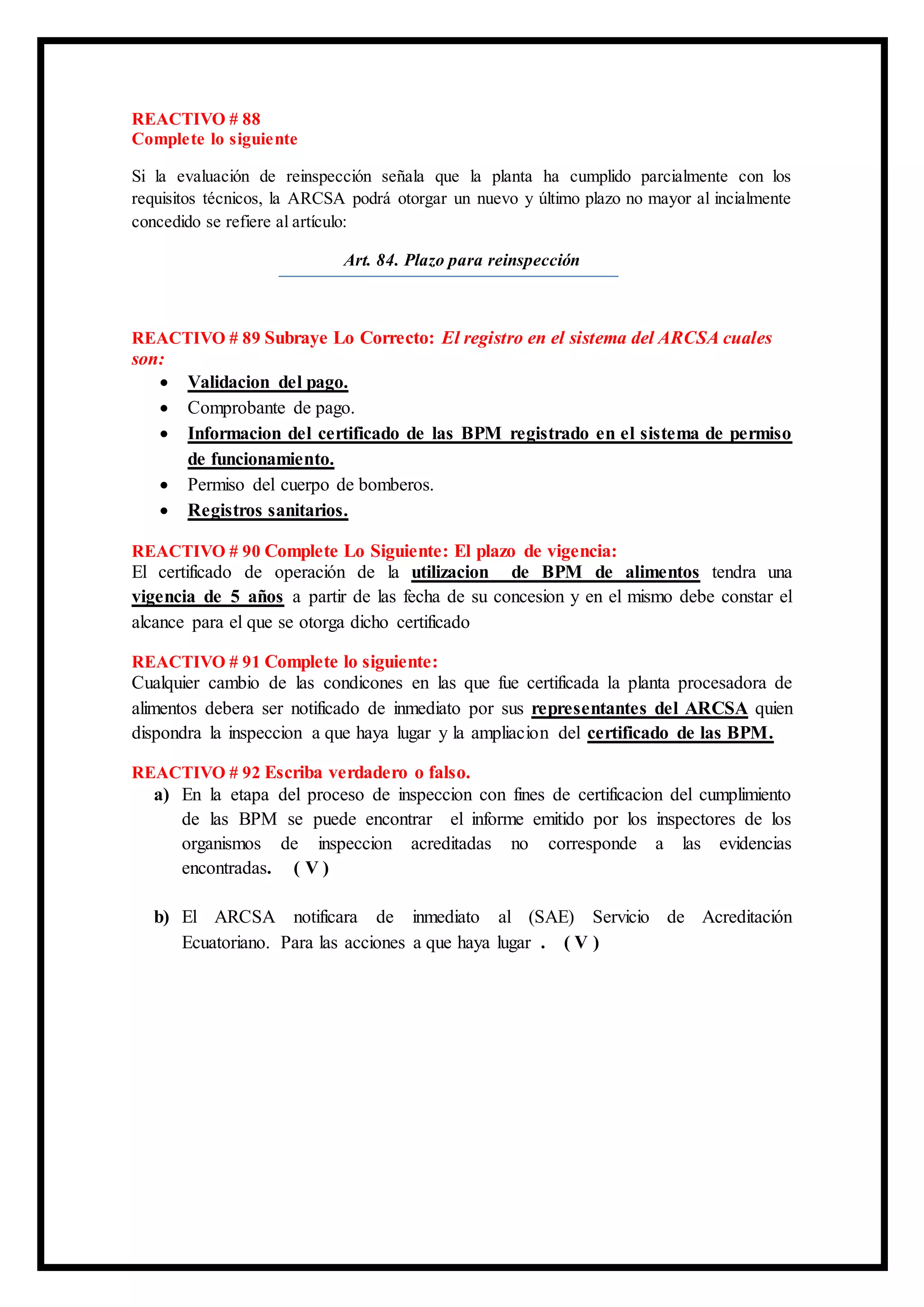 REACTIVO # 88
Complete lo siguiente
Si la evaluación de reinspección señala que la planta ha cumplido parcialmente con los
requisitos técnicos, la ARCSA podrá otorgar un nuevo y último plazo no mayor al incialmente
concedido se refiere al artículo:
Art. 84. Plazo para reinspección
REACTIVO # 89 Subraye Lo Correcto: El registro en el sistema del ARCSA cuales
son:
 Validacion del pago.
 Comprobante de pago.
 Informacion del certificado de las BPM registrado en el sistema de permiso
de funcionamiento.
 Permiso del cuerpo de bomberos.
 Registros sanitarios.
REACTIVO # 90 Complete Lo Siguiente: El plazo de vigencia:
El certificado de operación de la utilizacion de BPM de alimentos tendra una
vigencia de 5 años a partir de las fecha de su concesion y en el mismo debe constar el
alcance para el que se otorga dicho certificado
REACTIVO # 91 Complete lo siguiente:
Cualquier cambio de las condicones en las que fue certificada la planta procesadora de
alimentos debera ser notificado de inmediato por sus representantes del ARCSA quien
dispondra la inspeccion a que haya lugar y la ampliacion del certificado de las BPM.
REACTIVO # 92 Escriba verdadero o falso.
a) En la etapa del proceso de inspeccion con fines de certificacion del cumplimiento
de las BPM se puede encontrar el informe emitido por los inspectores de los
organismos de inspeccion acreditadas no corresponde a las evidencias
encontradas. ( V )
b) El ARCSA notificara de inmediato al (SAE) Servicio de Acreditación
Ecuatoriano. Para las acciones a que haya lugar . ( V )
 