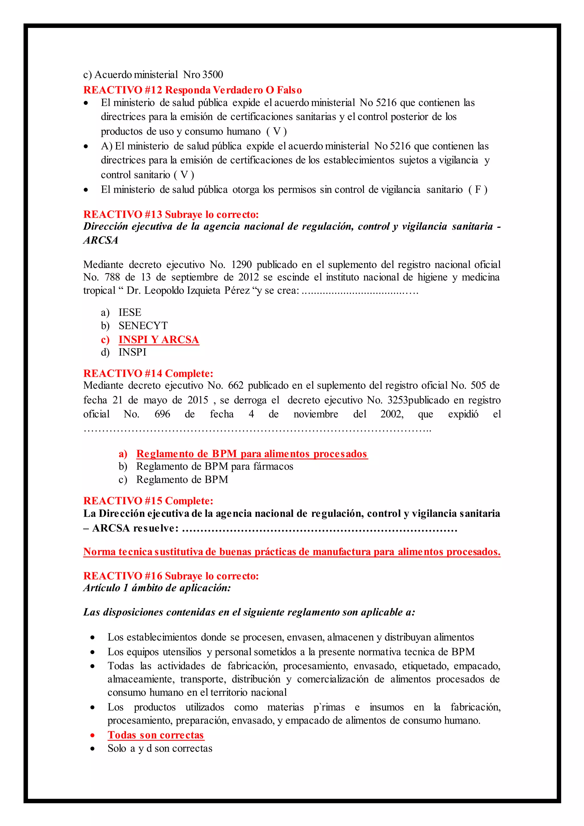 c) Acuerdo ministerial Nro 3500
REACTIVO #12 Responda Verdadero O Falso
 El ministerio de salud pública expide el acuerdo ministerial No 5216 que contienen las
directrices para la emisión de certificaciones sanitarias y el control posterior de los
productos de uso y consumo humano ( V )
 A) El ministerio de salud pública expide el acuerdo ministerial No 5216 que contienen las
directrices para la emisión de certificaciones de los establecimientos sujetos a vigilancia y
control sanitario ( V )
 El ministerio de salud pública otorga los permisos sin control de vigilancia sanitario ( F )
REACTIVO #13 Subraye lo correcto:
Dirección ejecutiva de la agencia nacional de regulación, control y vigilancia sanitaria -
ARCSA
Mediante decreto ejecutivo No. 1290 publicado en el suplemento del registro nacional oficial
No. 788 de 13 de septiembre de 2012 se escinde el instituto nacional de higiene y medicina
tropical “ Dr. Leopoldo Izquieta Pérez “y se crea: ...................................….
a) IESE
b) SENECYT
c) INSPI Y ARCSA
d) INSPI
REACTIVO #14 Complete:
Mediante decreto ejecutivo No. 662 publicado en el suplemento del registro oficial No. 505 de
fecha 21 de mayo de 2015 , se derroga el decreto ejecutivo No. 3253publicado en registro
oficial No. 696 de fecha 4 de noviembre del 2002, que expidió el
…………………………………………………………………………………..
a) Reglamento de BPM para alimentos procesados
b) Reglamento de BPM para fármacos
c) Reglamento de BPM
REACTIVO #15 Complete:
La Dirección ejecutiva de la agencia nacional de regulación, control y vigilancia sanitaria
– ARCSA resuelve: …………………………………………………………………
Norma tecnica sustitutiva de buenas prácticas de manufactura para alimentos procesados.
REACTIVO #16 Subraye lo correcto:
Artículo 1 ámbito de aplicación:
Las disposiciones contenidas en el siguiente reglamento son aplicable a:
 Los establecimientos donde se procesen, envasen, almacenen y distribuyan alimentos
 Los equipos utensilios y personal sometidos a la presente normativa tecnica de BPM
 Todas las actividades de fabricación, procesamiento, envasado, etiquetado, empacado,
almaceamiente, transporte, distribución y comercialización de alimentos procesados de
consumo humano en el territorio nacional
 Los productos utilizados como materias p`rimas e insumos en la fabricación,
procesamiento, preparación, envasado, y empacado de alimentos de consumo humano.
 Todas son correctas
 Solo a y d son correctas
 