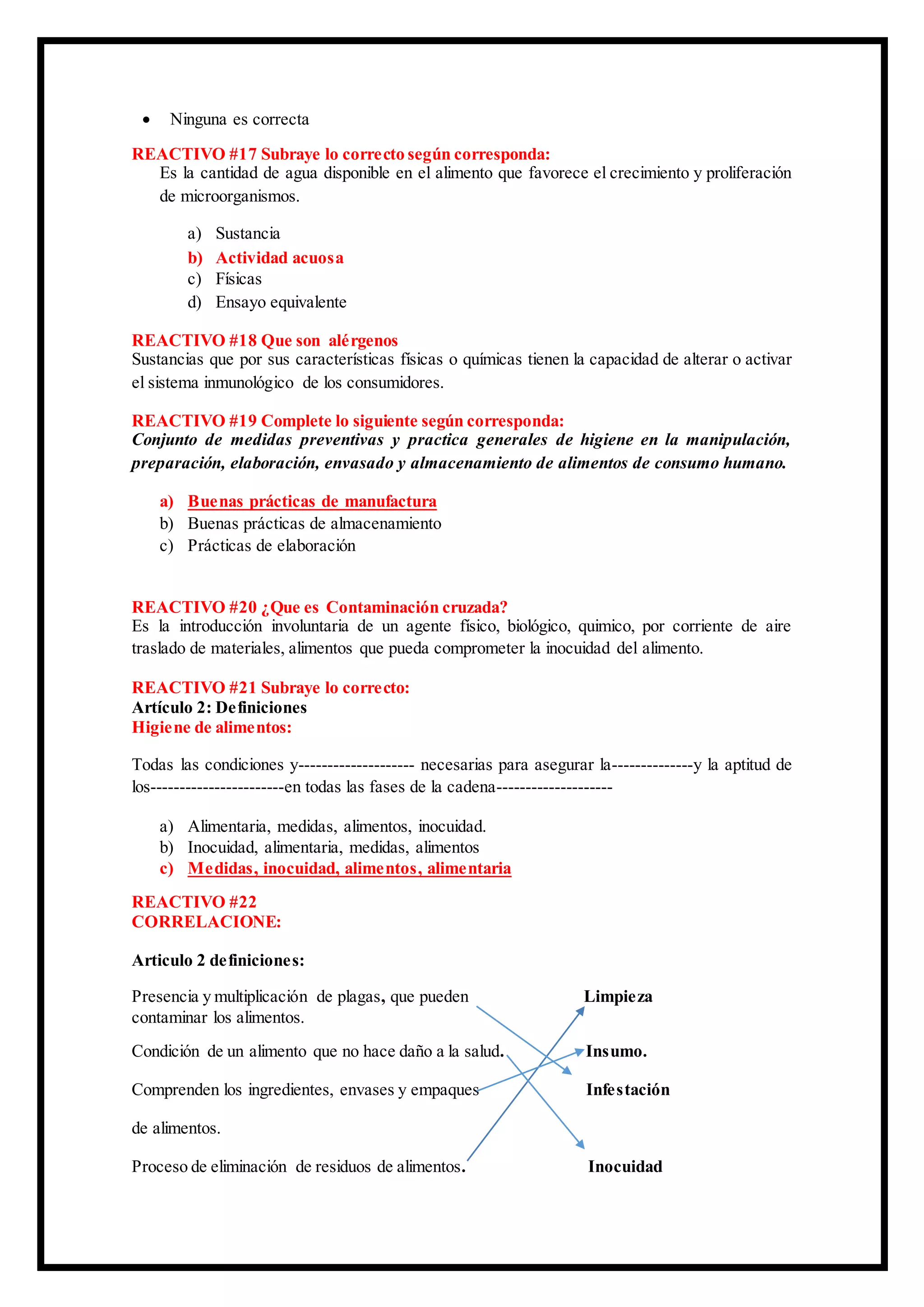  Ninguna es correcta
REACTIVO #17 Subraye lo correcto según corresponda:
Es la cantidad de agua disponible en el alimento que favorece el crecimiento y proliferación
de microorganismos.
a) Sustancia
b) Actividad acuosa
c) Físicas
d) Ensayo equivalente
REACTIVO #18 Que son alérgenos
Sustancias que por sus características físicas o químicas tienen la capacidad de alterar o activar
el sistema inmunológico de los consumidores.
REACTIVO #19 Complete lo siguiente según corresponda:
Conjunto de medidas preventivas y practica generales de higiene en la manipulación,
preparación, elaboración, envasado y almacenamiento de alimentos de consumo humano.
a) Buenas prácticas de manufactura
b) Buenas prácticas de almacenamiento
c) Prácticas de elaboración
REACTIVO #20 ¿Que es Contaminación cruzada?
Es la introducción involuntaria de un agente físico, biológico, quimico, por corriente de aire
traslado de materiales, alimentos que pueda comprometer la inocuidad del alimento.
REACTIVO #21 Subraye lo correcto:
Artículo 2: Definiciones
Higiene de alimentos:
Todas las condiciones y-------------------- necesarias para asegurar la--------------y la aptitud de
los-----------------------en todas las fases de la cadena--------------------
a) Alimentaria, medidas, alimentos, inocuidad.
b) Inocuidad, alimentaria, medidas, alimentos
c) Medidas, inocuidad, alimentos, alimentaria
REACTIVO #22
CORRELACIONE:
Articulo 2 definiciones:
Presencia y multiplicación de plagas, que pueden Limpieza
contaminar los alimentos.
Condición de un alimento que no hace daño a la salud. Insumo.
Comprenden los ingredientes, envases y empaques Infestación
de alimentos.
Proceso de eliminación de residuos de alimentos. Inocuidad
 