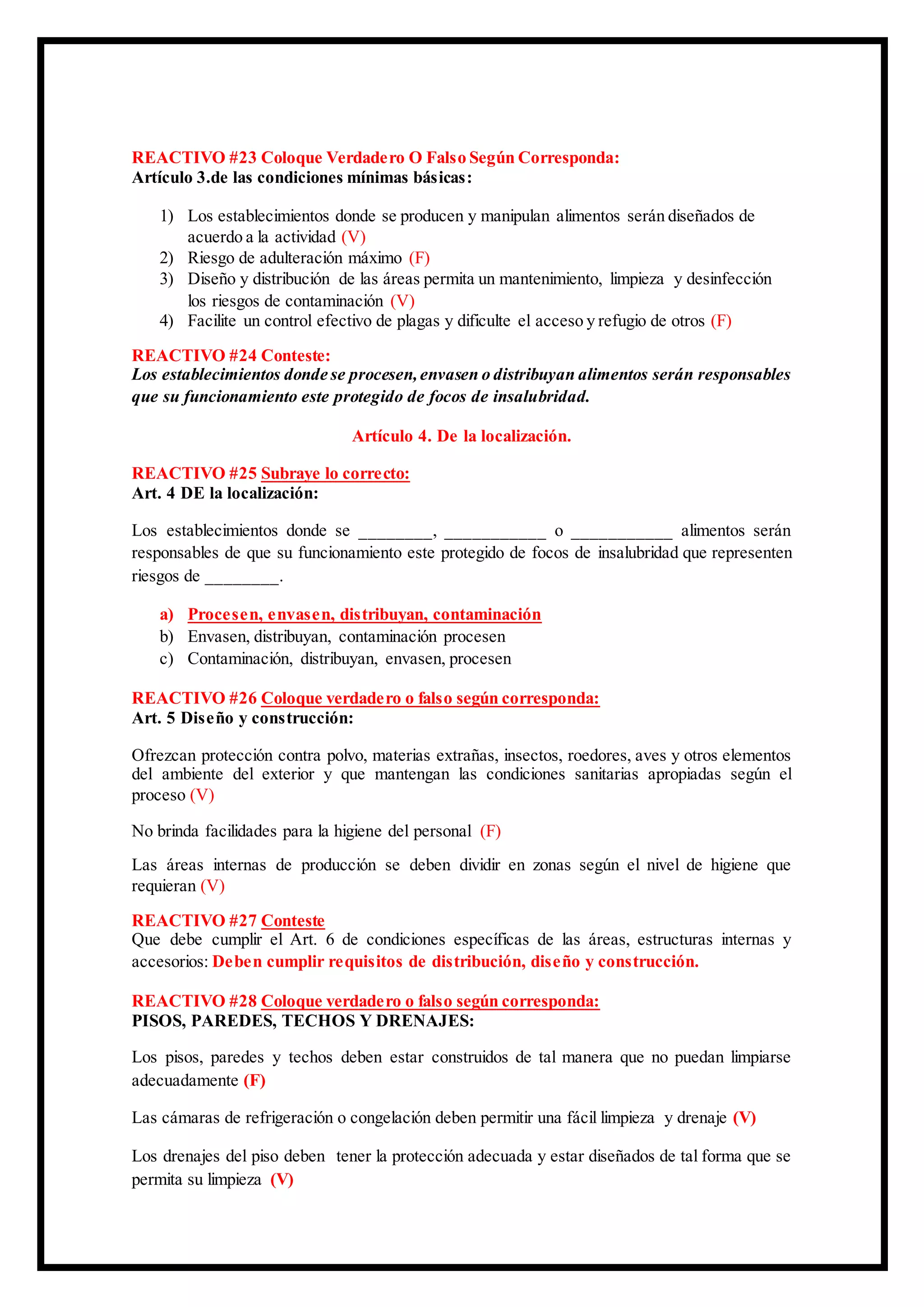 REACTIVO #23 Coloque Verdadero O Falso Según Corresponda:
Artículo 3.de las condiciones mínimas básicas:
1) Los establecimientos donde se producen y manipulan alimentos serán diseñados de
acuerdo a la actividad (V)
2) Riesgo de adulteración máximo (F)
3) Diseño y distribución de las áreas permita un mantenimiento, limpieza y desinfección
los riesgos de contaminación (V)
4) Facilite un control efectivo de plagas y dificulte el acceso y refugio de otros (F)
REACTIVO #24 Conteste:
Los establecimientos donde se procesen,envasen o distribuyan alimentos serán responsables
que su funcionamiento este protegido de focos de insalubridad.
Artículo 4. De la localización.
REACTIVO #25 Subraye lo correcto:
Art. 4 DE la localización:
Los establecimientos donde se ________, ___________ o ___________ alimentos serán
responsables de que su funcionamiento este protegido de focos de insalubridad que representen
riesgos de ________.
a) Procesen, envasen, distribuyan, contaminación
b) Envasen, distribuyan, contaminación procesen
c) Contaminación, distribuyan, envasen, procesen
REACTIVO #26 Coloque verdadero o falso según corresponda:
Art. 5 Diseño y construcción:
Ofrezcan protección contra polvo, materias extrañas, insectos, roedores, aves y otros elementos
del ambiente del exterior y que mantengan las condiciones sanitarias apropiadas según el
proceso (V)
No brinda facilidades para la higiene del personal (F)
Las áreas internas de producción se deben dividir en zonas según el nivel de higiene que
requieran (V)
REACTIVO #27 Conteste
Que debe cumplir el Art. 6 de condiciones específicas de las áreas, estructuras internas y
accesorios: Deben cumplir requisitos de distribución, diseño y construcción.
REACTIVO #28 Coloque verdadero o falso según corresponda:
PISOS, PAREDES, TECHOS Y DRENAJES:
Los pisos, paredes y techos deben estar construidos de tal manera que no puedan limpiarse
adecuadamente (F)
Las cámaras de refrigeración o congelación deben permitir una fácil limpieza y drenaje (V)
Los drenajes del piso deben tener la protección adecuada y estar diseñados de tal forma que se
permita su limpieza (V)
 