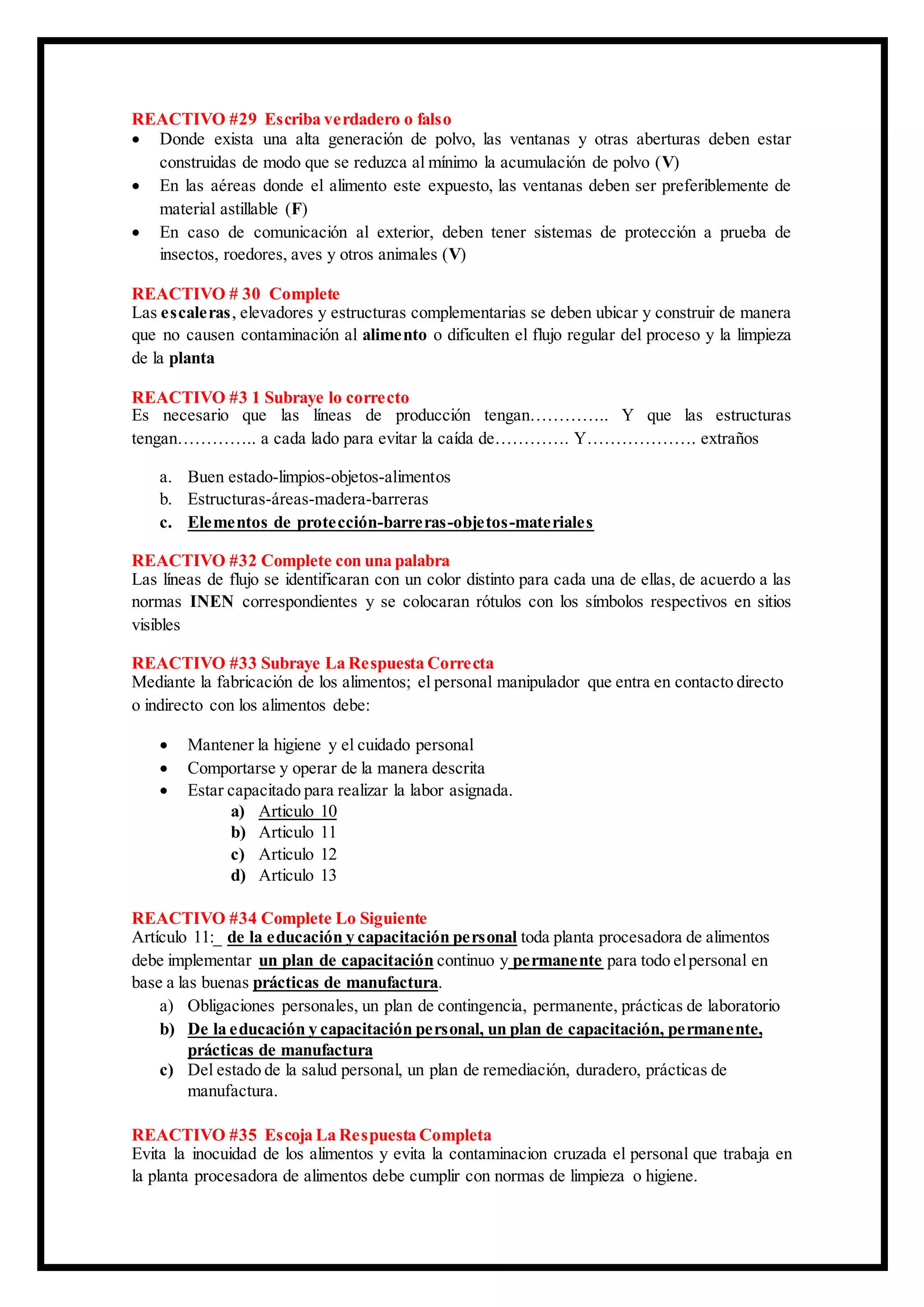 REACTIVO #29 Escriba verdadero o falso
 Donde exista una alta generación de polvo, las ventanas y otras aberturas deben estar
construidas de modo que se reduzca al mínimo la acumulación de polvo (V)
 En las aéreas donde el alimento este expuesto, las ventanas deben ser preferiblemente de
material astillable (F)
 En caso de comunicación al exterior, deben tener sistemas de protección a prueba de
insectos, roedores, aves y otros animales (V)
REACTIVO # 30 Complete
Las escaleras, elevadores y estructuras complementarias se deben ubicar y construir de manera
que no causen contaminación al alimento o dificulten el flujo regular del proceso y la limpieza
de la planta
REACTIVO #3 1 Subraye lo correcto
Es necesario que las líneas de producción tengan………….. Y que las estructuras
tengan………….. a cada lado para evitar la caída de…………. Y………………. extraños
a. Buen estado-limpios-objetos-alimentos
b. Estructuras-áreas-madera-barreras
c. Elementos de protección-barreras-objetos-materiales
REACTIVO #32 Complete con una palabra
Las líneas de flujo se identificaran con un color distinto para cada una de ellas, de acuerdo a las
normas INEN correspondientes y se colocaran rótulos con los símbolos respectivos en sitios
visibles
REACTIVO #33 Subraye La Respuesta Correcta
Mediante la fabricación de los alimentos; el personal manipulador que entra en contacto directo
o indirecto con los alimentos debe:
 Mantener la higiene y el cuidado personal
 Comportarse y operar de la manera descrita
 Estar capacitado para realizar la labor asignada.
a) Articulo 10
b) Articulo 11
c) Articulo 12
d) Articulo 13
REACTIVO #34 Complete Lo Siguiente
Artículo 11:_ de la educación y capacitación personal toda planta procesadora de alimentos
debe implementar un plan de capacitación continuo y permanente para todo elpersonal en
base a las buenas prácticas de manufactura.
a) Obligaciones personales, un plan de contingencia, permanente, prácticas de laboratorio
b) De la educación y capacitación personal, un plan de capacitación, permanente,
prácticas de manufactura
c) Del estado de la salud personal, un plan de remediación, duradero, prácticas de
manufactura.
REACTIVO #35 Escoja La Respuesta Completa
Evita la inocuidad de los alimentos y evita la contaminacion cruzada el personal que trabaja en
la planta procesadora de alimentos debe cumplir con normas de limpieza o higiene.
 