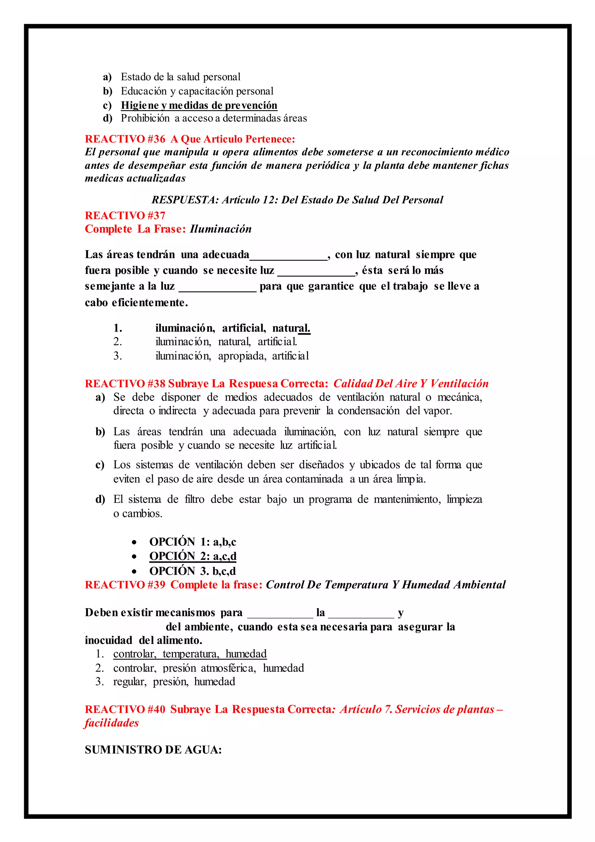 a) Estado de la salud personal
b) Educación y capacitación personal
c) Higiene y medidas de prevención
d) Prohibición a acceso a determinadas áreas
REACTIVO #36 A Que Articulo Pertenece:
El personal que manipula u opera alimentos debe someterse a un reconocimiento médico
antes de desempeñar esta función de manera periódica y la planta debe mantener fichas
medicas actualizadas
RESPUESTA: Artículo 12: Del Estado De Salud Del Personal
REACTIVO #37
Complete La Frase: Iluminación
Las áreas tendrán una adecuada_____________, con luz natural siempre que
fuera posible y cuando se necesite luz _____________, ésta será lo más
semejante a la luz _____________ para que garantice que el trabajo se lleve a
cabo eficientemente.
1. iluminación, artificial, natural.
2. iluminación, natural, artificial.
3. iluminación, apropiada, artificial
REACTIVO #38 Subraye La Respuesa Correcta: Calidad Del Aire Y Ventilación
a) Se debe disponer de medios adecuados de ventilación natural o mecánica,
directa o indirecta y adecuada para prevenir la condensación del vapor.
b) Las áreas tendrán una adecuada iluminación, con luz natural siempre que
fuera posible y cuando se necesite luz artificial.
c) Los sistemas de ventilación deben ser diseñados y ubicados de tal forma que
eviten el paso de aire desde un área contaminada a un área limpia.
d) El sistema de filtro debe estar bajo un programa de mantenimiento, limpieza
o cambios.
 OPCIÓN 1: a,b,c
 OPCIÓN 2: a,c,d
 OPCIÓN 3. b,c,d
REACTIVO #39 Complete la frase: Control De Temperatura Y Humedad Ambiental
Deben existir mecanismos para ___________ la ___________ y
_____________ del ambiente, cuando esta sea necesaria para asegurar la
inocuidad del alimento.
1. controlar, temperatura, humedad
2. controlar, presión atmosférica, humedad
3. regular, presión, humedad
REACTIVO #40 Subraye La Respuesta Correcta: Artículo 7. Servicios de plantas –
facilidades
SUMINISTRO DE AGUA:
 