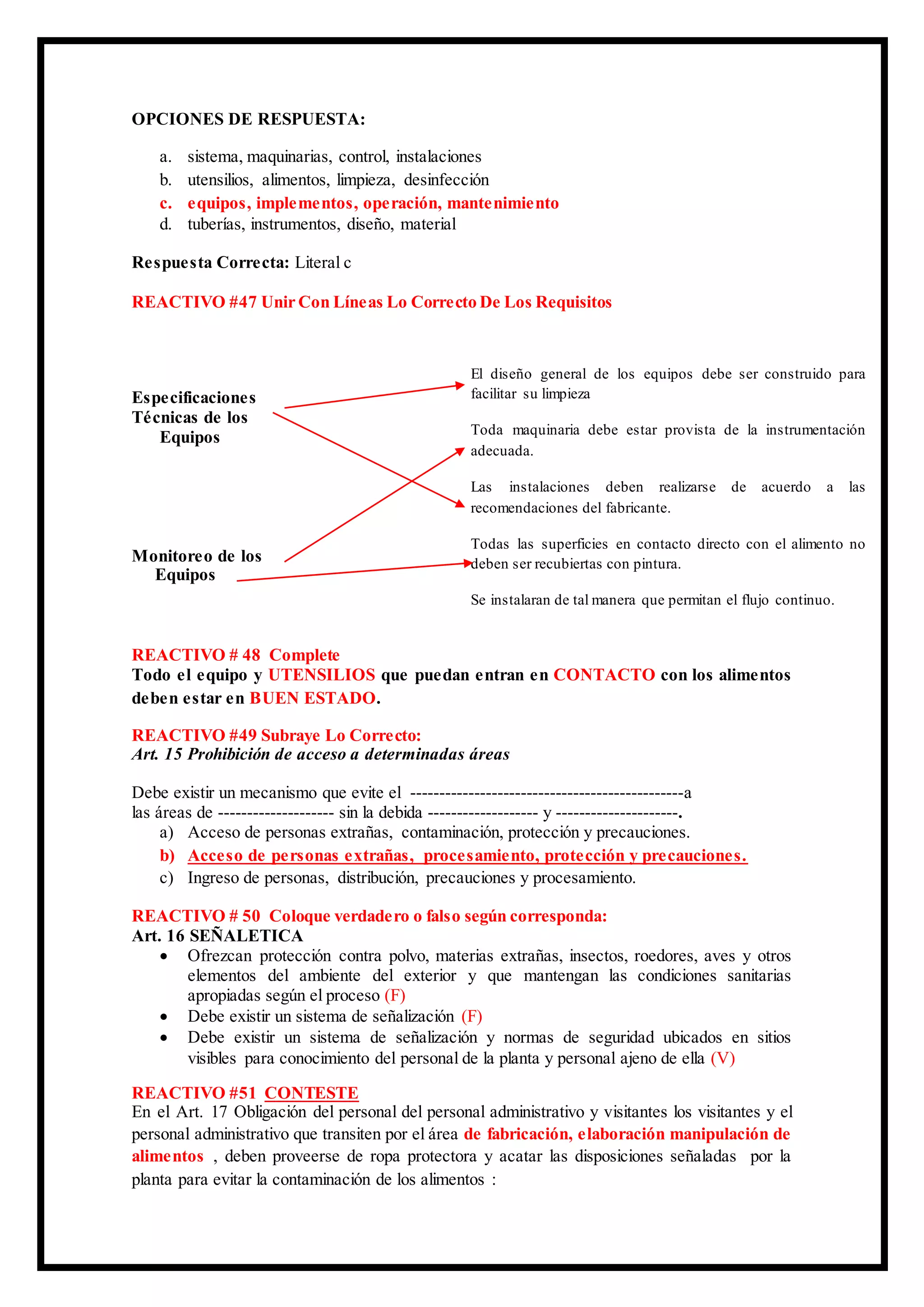 OPCIONES DE RESPUESTA:
a. sistema, maquinarias, control, instalaciones
b. utensilios, alimentos, limpieza, desinfección
c. equipos, implementos, operación, mantenimiento
d. tuberías, instrumentos, diseño, material
Respuesta Correcta: Literal c
REACTIVO #47 Unir Con Líneas Lo Correcto De Los Requisitos
Especificaciones
Técnicas de los
Equipos
Monitoreo de los
Equipos
REACTIVO # 48 Complete
Todo el equipo y UTENSILIOS que puedan entran en CONTACTO con los alimentos
deben estar en BUEN ESTADO.
REACTIVO #49 Subraye Lo Correcto:
Art. 15 Prohibición de acceso a determinadas áreas
Debe existir un mecanismo que evite el -----------------------------------------------a
las áreas de -------------------- sin la debida ------------------- y ---------------------.
a) Acceso de personas extrañas, contaminación, protección y precauciones.
b) Acceso de personas extrañas, procesamiento, protección y precauciones.
c) Ingreso de personas, distribución, precauciones y procesamiento.
REACTIVO # 50 Coloque verdadero o falso según corresponda:
Art. 16 SEÑALETICA
 Ofrezcan protección contra polvo, materias extrañas, insectos, roedores, aves y otros
elementos del ambiente del exterior y que mantengan las condiciones sanitarias
apropiadas según el proceso (F)
 Debe existir un sistema de señalización (F)
 Debe existir un sistema de señalización y normas de seguridad ubicados en sitios
visibles para conocimiento del personal de la planta y personal ajeno de ella (V)
REACTIVO #51 CONTESTE
En el Art. 17 Obligación del personal del personal administrativo y visitantes los visitantes y el
personal administrativo que transiten por el área de fabricación, elaboración manipulación de
alimentos , deben proveerse de ropa protectora y acatar las disposiciones señaladas por la
planta para evitar la contaminación de los alimentos :
El diseño general de los equipos debe ser construido para
facilitar su limpieza
Toda maquinaria debe estar provista de la instrumentación
adecuada.
Las instalaciones deben realizarse de acuerdo a las
recomendaciones del fabricante.
Todas las superficies en contacto directo con el alimento no
deben ser recubiertas con pintura.
Se instalaran de tal manera que permitan el flujo continuo.
 