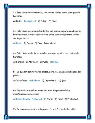 2.- Esta clase no se instancia, sino que se utiliza como base para la 
herencia: 
A) Datos B) Abstract C) Public D) Final 
3.- Esta clase son accesibles dentro del mismo paquete en el que se 
han declarado. Para acceder desde otros paquetes primero deben 
ser importadas: 
A) Public B) Datos C) Final D) Abstract 
4.- Esta clase se declara como la clase que termina una cadena de 
herencia: 
A) Funcion B) Abstract C) Public D) Final 
5.- Se pueden definir varias clases, pero solo una de ellas puede ser 
public: 
A) Interfaces B) Fichero C) Implements D) .java 
6.- Pueden ir precedidas en su declaración por uno de los 
modificadores de acceso: 
A) Public, Private, Protected B) Static C) Final D) Protected 
7.- Se crean anteponiendo la palabra “static” a su declaración: 
 