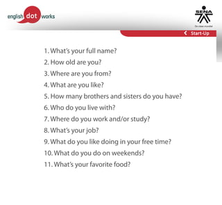 1. What’s your full name?
2. How old are you?
3. Where are you from?
4. What are you like?
5. How many brothers and sisters do you have?
6. Who do you live with?
7. Where do you work and/or study?
8. What’s your job?
9. What do you like doing in your free time?
10. What do you do on weekends?
11. What’s your favorite food?
 