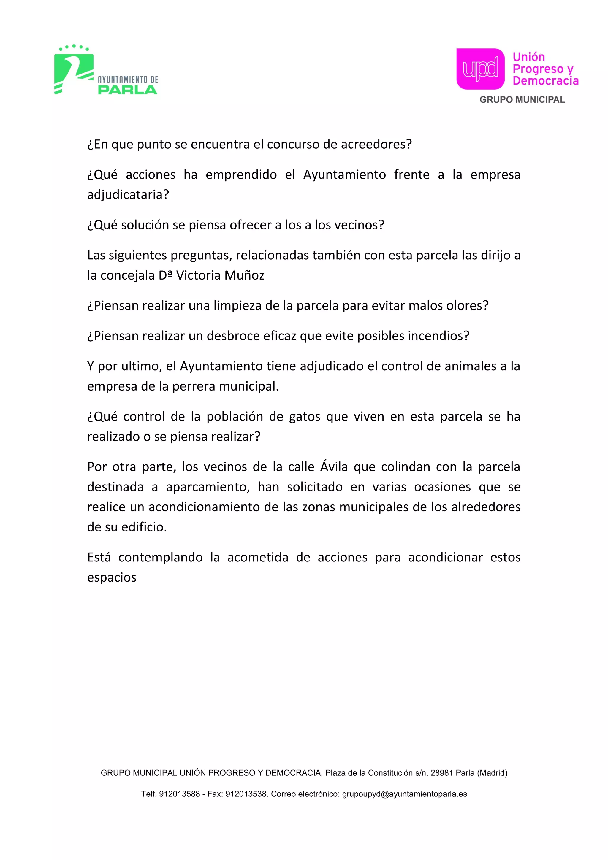¿En que punto se encuentra el concurso de acreedores?
¿Qué acciones ha emprendido el Ayuntamiento frente a la empresa
adjudicataria?
¿Qué solución se piensa ofrecer a los a los vecinos?
Las siguientes preguntas, relacionadas también con esta parcela las dirijo a
la concejala Dª Victoria Muñoz
¿Piensan realizar una limpieza de la parcela para evitar malos olores?
¿Piensan realizar un desbroce eficaz que evite posibles incendios?
Y por ultimo, el Ayuntamiento tiene adjudicado el control de animales a la
empresa de la perrera municipal.
¿Qué control de la población de gatos que viven en esta parcela se ha
realizado o se piensa realizar?
Por otra parte, los vecinos de la calle Ávila que colindan con la parcela
destinada a aparcamiento, han solicitado en varias ocasiones que se
realice un acondicionamiento de las zonas municipales de los alrededores
de su edificio.
Está contemplando la acometida de acciones para acondicionar estos
espacios
GRUPO MUNICIPAL UNIÓN PROGRESO Y DEMOCRACIA, Plaza de la Constitución s/n, 28981 Parla (Madrid)
Telf. 912013588 - Fax: 912013538. Correo electrónico: grupoupyd@ayuntamientoparla.es
 