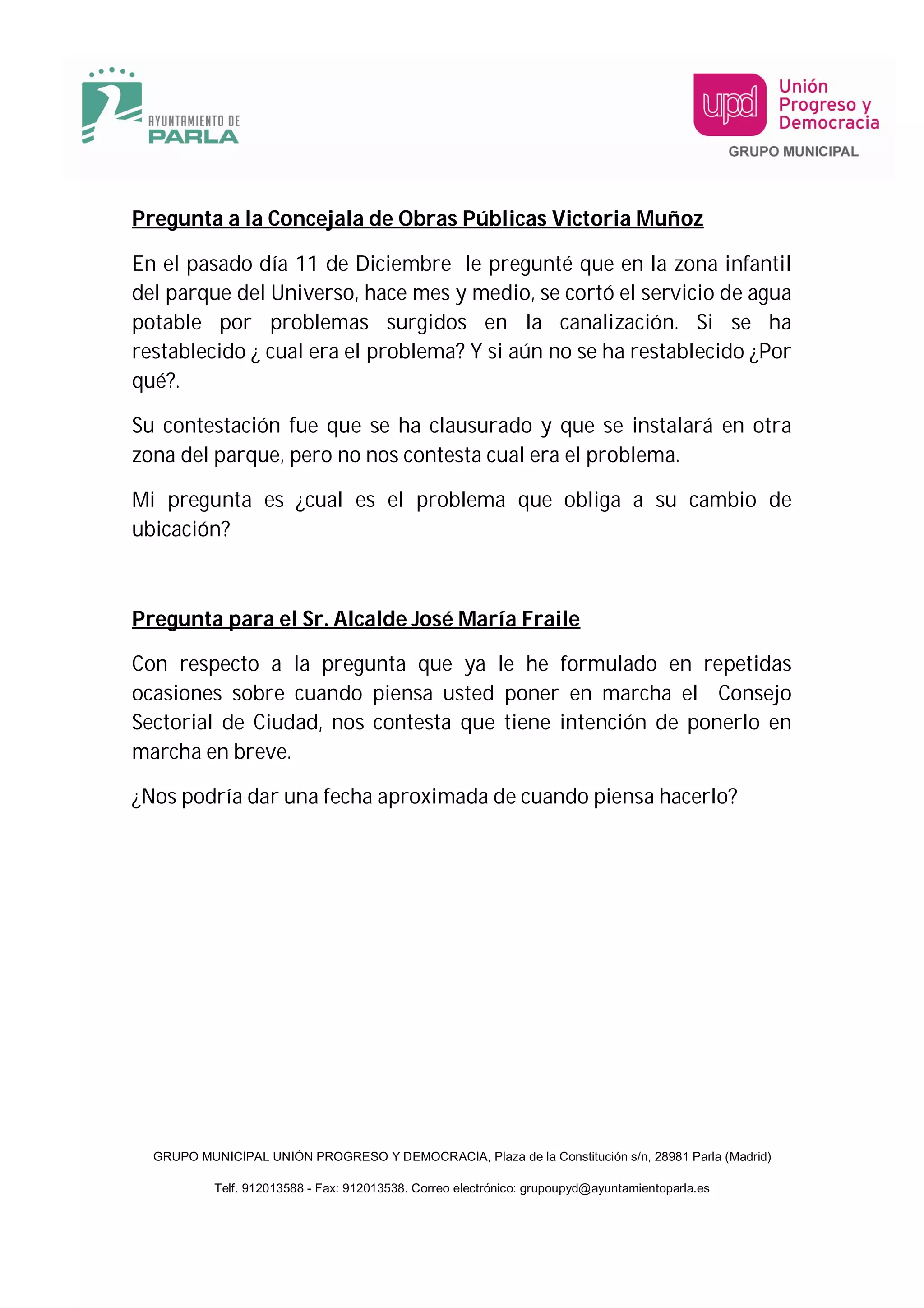 Pregunta a la Concejala de Obras Públicas Victoria Muñoz

En el pasado día 11 de Diciembre le pregunté que en la zona infantil
del parque del Universo, hace mes y medio, se cortó el servicio de agua
potable por problemas surgidos en la canalización. Si se ha
restablecido ¿ cual era el problema? Y si aún no se ha restablecido ¿Por
qué?.

Su contestación fue que se ha clausurado y que se instalará en otra
zona del parque, pero no nos contesta cual era el problema.

Mi pregunta es ¿cual es el problema que obliga a su cambio de
ubicación?



Pregunta para el Sr. Alcalde José María Fraile

Con respecto a la pregunta que ya le he formulado en repetidas
ocasiones sobre cuando piensa usted poner en marcha el Consejo
Sectorial de Ciudad, nos contesta que tiene intención de ponerlo en
marcha en breve.

¿Nos podría dar una fecha aproximada de cuando piensa hacerlo?




  GRUPO MUNICIPAL UNIÓN PROGRESO Y DEMOCRACIA, Plaza de la Constitución s/n, 28981 Parla (Madrid)

           Telf. 912013588 - Fax: 912013538. Correo electrónico: grupoupyd@ayuntamientoparla.es
 