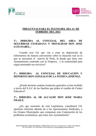 PREGUNTAS PARA EL PLENO DEL DIA 14 DE
                  FEBRERO DEL 2012


1º.- DIRIGIDA AL CONCEJAL DEL AREA DE
SEGURIDAD CIUDADANA Y MOVILIDAD DON JOSE
LUIS ISABEL.-

     Cuando cree Ud. que van a estar en disposición de
informarnos de manera conveniente sobre la situación real en la
que se encuentra el tranvía de Parla, la deuda que tiene este
Ayuntamiento contraída con la Empresa, y la continuidad para
seguir prestando sus servicios?


2º.- DIRIGIDA AL CONCEJAL DE EDUCACIÓN Y
DEPORTES DON GONZALO DE LA PUERTA JIMÉNEZ.


      ¿Puede decirnos cuántas instancias generales se han recibido
a través del S.A.C de las familias que piden el cambio de Centro
Educativo?

3º.- DIRIGIDA AL SR ALCALDE DON JOSE MARIA
FRAILE.

     ¿En que momento de esta Legislatura, considerará Ud.
oportuno informar además de a los representantes Sindicales, a
los Grupos Municipales que componen esta Corporación de los
problemas económicos, que tiene este Ayuntamiento?



  GRUPO MUNICIPAL UNIÓN PROGRESO Y DEMOCRACIA, Plaza de la Constitución s/n, 28981 Parla (Madrid)
         Telf. 912013588 - Fax: 912013538. Correo electrónico: grupoupyd@ayuntamientoparla.es
 