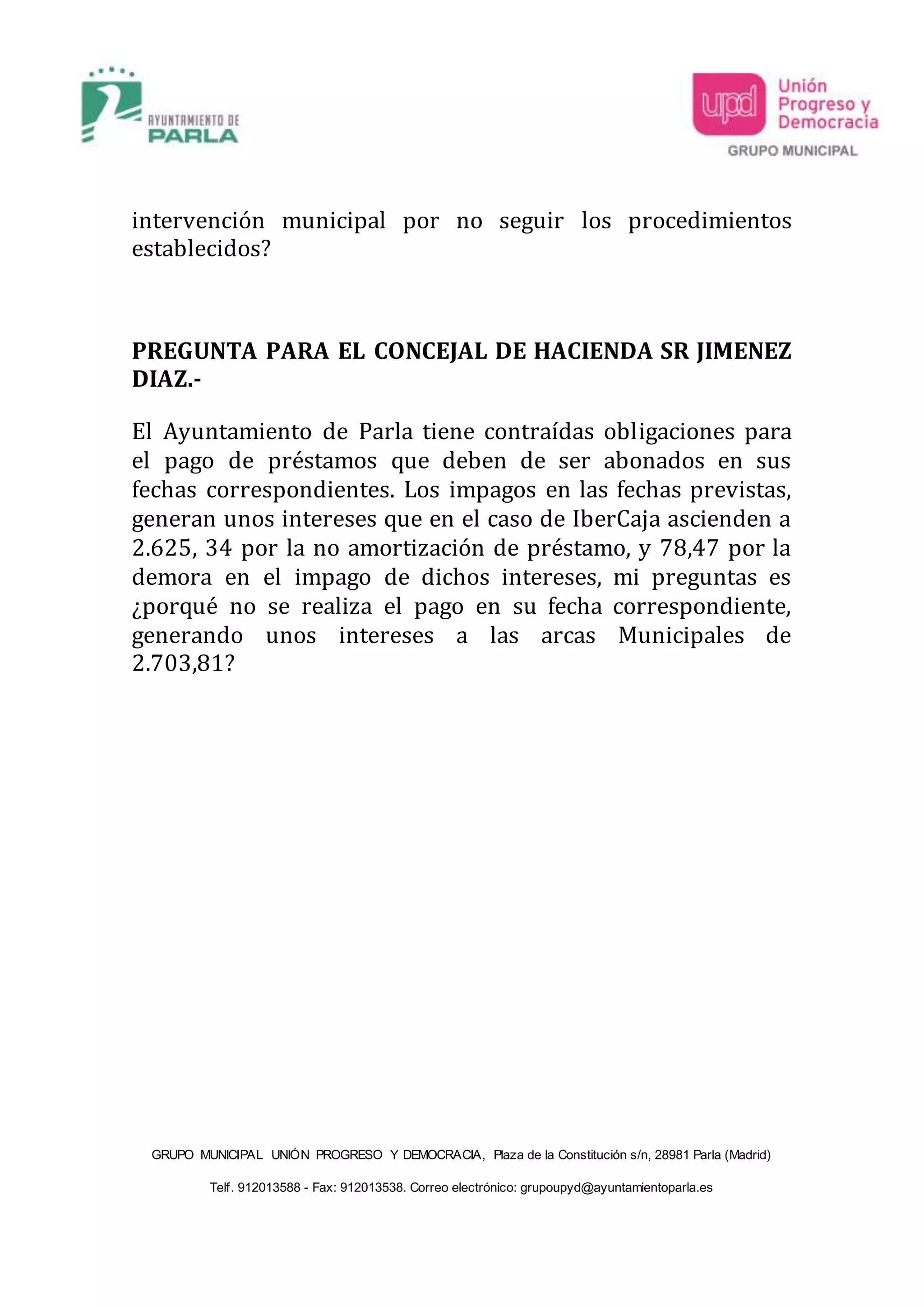 GRUPO MUNICIPAL UNIÓN PROGRESO Y DEMOCRACIA, Plaza de la Constitución s/n, 28981 Parla (Madrid)
Telf. 912013588 - Fax: 912013538. Correo electrónico: grupoupyd@ayuntamientoparla.es
intervención municipal por no seguir los procedimientos
establecidos?
PREGUNTA PARA EL CONCEJAL DE HACIENDA SR JIMENEZ
DIAZ.-
El Ayuntamiento de Parla tiene contraídas obligaciones para
el pago de préstamos que deben de ser abonados en sus
fechas correspondientes. Los impagos en las fechas previstas,
generan unos intereses que en el caso de IberCaja ascienden a
2.625, 34 por la no amortización de préstamo, y 78,47 por la
demora en el impago de dichos intereses, mi preguntas es
¿porqué no se realiza el pago en su fecha correspondiente,
generando unos intereses a las arcas Municipales de
2.703,81?
 
