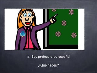 R.: Soy profesora de español
¿Qué haces?
 