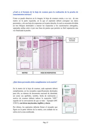 Pág. 17
¿Cuál es el formato de la hoja de examen para la realización de la prueba de
conocimientos teóricos?
Como se puede observar en la imagen, la hoja de examen consta, a su vez, de una
matriz en la parte izquierda, en la que el aspirante deberá consignar sus datos
personales, y de una hoja de respuestas en la parte derecha, la cual se encuentra dividida
en tres bloques destinados a marcar las respuestas a los cuestionarios entregados,
separadas ambas entre sí por una línea de puntos que permite su fácil separación una
vez finalizada la prueba.
¿Qué datos personales debo cumplimentar en la matriz?
En la matriz de la hoja de examen, cada aspirante deberá
cumplimentar, en los recuadros específicamente destinados
para ello, su número de documento nacional de identidad,
así como sus apellidos, nombre, fecha de realización y
motivo de examen (deberá indicar la expresión “GPC”
seguido de la convocatoria de que se trate – Ejemplo GPC
2/2013), con letras mayúsculas, legibles y claras.
Por último, los aspirantes deberán firmar el recuadro que
figura en la parte inferior de la matriz, con cuidado de no
salirse de la zona sombreada.
MATRIZ HOJA DE RESPUESTAS
LÍNEA DE
PUNTOS
 