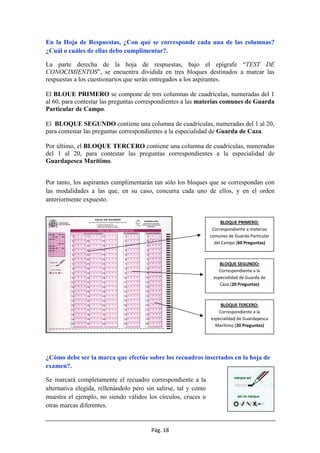 Pág. 18
En la Hoja de Respuestas, ¿Con qué se corresponde cada una de las columnas?
¿Cuál o cuáles de ellas debo cumplimentar?.
La parte derecha de la hoja de respuestas, bajo el epígrafe “TEST DE
CONOCIMIENTOS”, se encuentra dividida en tres bloques destinados a marcar las
respuestas a los cuestionarios que serán entregados a los aspirantes.
El BLOUE PRIMERO se compone de tres columnas de cuadrículas, numeradas del 1
al 60, para contestar las preguntas correspondientes a las materias comunes de Guarda
Particular de Campo.
El BLOQUE SEGUNDO contiene una columna de cuadrículas, numeradas del 1 al 20,
para contestar las preguntas correspondientes a la especialidad de Guarda de Caza.
Por último, el BLOQUE TERCERO contiene una columna de cuadrículas, numeradas
del 1 al 20, para contestar las preguntas correspondientes a la especialidad de
Guardapesca Marítimo.
Por tanto, los aspirantes cumplimentarán tan sólo los bloques que se correspondan con
las modalidades a las que, en su caso, concurra cada uno de ellos, y en el orden
anteriormente expuesto.
¿Cómo debe ser la marca que efectúe sobre los recuadros insertados en la hoja de
examen?.
Se marcará completamente el recuadro correspondiente a la
alternativa elegida, rellenándolo pero sin salirse, tal y como
muestra el ejemplo, no siendo válidos los círculos, cruces u
otras marcas diferentes.
BLOQUE PRIMERO:
Correspondiente a materias
comunes de Guarda Particular
del Campo (60 Preguntas)
BLOQUE SEGUNDO:
Correspondiente a la
especialidad de Guarda de
Caza (20 Preguntas)
BLOQUE TERCERO:
Correspondiente a la
especialidad de Guardapesca
Marítimo (20 Preguntas)
 