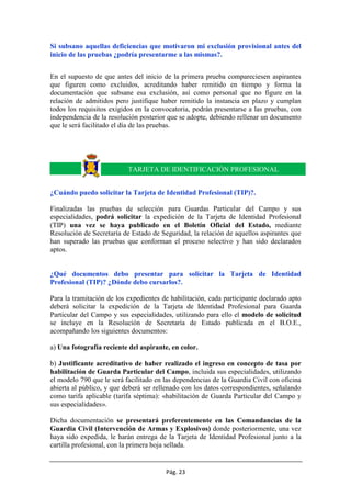 Pág. 23
Si subsano aquellas deficiencias que motivaron mi exclusión provisional antes del
inicio de las pruebas ¿podría presentarme a las mismas?.
En el supuesto de que antes del inicio de la primera prueba compareciesen aspirantes
que figuren como excluidos, acreditando haber remitido en tiempo y forma la
documentación que subsane esa exclusión, así como personal que no figure en la
relación de admitidos pero justifique haber remitido la instancia en plazo y cumplan
todos los requisitos exigidos en la convocatoria, podrán presentarse a las pruebas, con
independencia de la resolución posterior que se adopte, debiendo rellenar un documento
que le será facilitado el día de las pruebas.
¿Cuándo puedo solicitar la Tarjeta de Identidad Profesional (TIP)?.
Finalizadas las pruebas de selección para Guardas Particular del Campo y sus
especialidades, podrá solicitar la expedición de la Tarjeta de Identidad Profesional
(TIP) una vez se haya publicado en el Boletín Oficial del Estado, mediante
Resolución de Secretaría de Estado de Seguridad, la relación de aquellos aspirantes que
han superado las pruebas que conforman el proceso selectivo y han sido declarados
aptos.
¿Qué documentos debo presentar para solicitar la Tarjeta de Identidad
Profesional (TIP)? ¿Dónde debo cursarlos?.
Para la tramitación de los expedientes de habilitación, cada participante declarado apto
deberá solicitar la expedición de la Tarjeta de Identidad Profesional para Guarda
Particular del Campo y sus especialidades, utilizando para ello el modelo de solicitud
se incluye en la Resolución de Secretaría de Estado publicada en el B.O.E.,
acompañando los siguientes documentos:
a) Una fotografía reciente del aspirante, en color.
b) Justificante acreditativo de haber realizado el ingreso en concepto de tasa por
habilitación de Guarda Particular del Campo, incluida sus especialidades, utilizando
el modelo 790 que le será facilitado en las dependencias de la Guardia Civil con oficina
abierta al público, y que deberá ser rellenado con los datos correspondientes, señalando
como tarifa aplicable (tarifa séptima): «habilitación de Guarda Particular del Campo y
sus especialidades».
Dicha documentación se presentará preferentemente en las Comandancias de la
Guardia Civil (Intervención de Armas y Explosivos) donde posteriormente, una vez
haya sido expedida, le harán entrega de la Tarjeta de Identidad Profesional junto a la
cartilla profesional, con la primera hoja sellada.
TARJETA DE IDENTIFICACIÓN PROFESIONAL
 