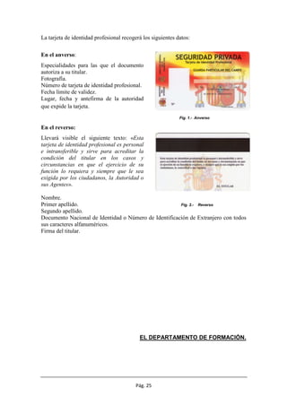 Pág. 25
La tarjeta de identidad profesional recogerá los siguientes datos:
En el anverso:
Especialidades para las que el documento
autoriza a su titular.
Fotografía.
Número de tarjeta de identidad profesional.
Fecha límite de validez.
Lugar, fecha y antefirma de la autoridad
que expide la tarjeta.
Fig. 1.- Anverso
En el reverso:
Llevará visible el siguiente texto: «Esta
tarjeta de identidad profesional es personal
e intransferible y sirve para acreditar la
condición del titular en los casos y
circunstancias en que el ejercicio de su
función lo requiera y siempre que le sea
exigida por los ciudadanos, la Autoridad o
sus Agentes».
Nombre.
Primer apellido. Fig. 2.- Reverso
Segundo apellido.
Documento Nacional de Identidad o Número de Identificación de Extranjero con todos
sus caracteres alfanuméricos.
Firma del titular.
EL DEPARTAMENTO DE FORMACIÓN.
 