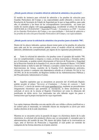 Pág. 6
¿Dónde puedo obtener el modelo oficial de solicitud de admisión a las pruebas?.
El modelo de instancia para solicitud de admisión a las pruebas de selección para
Guardas Particulares del Campo y sus especialidades podrá obtenerla a través de la
Resolución de Secretaría de Estado de Seguridad por la que se haga público, para cada
año, el calendario y las bases de las correspondientes convocatorias, así como por
medio de nuestra página web www.guardiacivil.es, accediendo al enlace de descarga
SERVICIOS AL CIUDADANO > Seguridad Privada > Formularios en PDF > Gestión
de los Guardas Particulares del Campo y sus especialidades > Solicitud de admisión a
las pruebas de selección para Guardas Particulares del Campo y sus especialidades.
¿Dónde puedo cursar la solicitud de admisión a las pruebas junto al modelo 790?.
Dentro de los plazos indicados, quienes deseen tomar parte en las pruebas de selección
para cada una de las convocatorias podrán cursar el modelo oficial de solicitud de
admisión, debidamente cumplimentado, por alguno de los siguientes procedimientos:
a) Tanto la solicitud de admisión a las pruebas como el ejemplar del modelo 790,
una vez cumplimentados a máquina o a mano, en letras mayúsculas, y firmados ambos
por el interesado, se podrán remitir directamente al Servicio de Protección y Seguridad
de la Dirección General de la Guardia Civil, sito en calle Guzmán El Bueno, 110 (28003
Madrid) donde se halla la sede del Tribunal, o cursados a dicho Servicio a través de las
Intervenciones de Armas, cuarteles de la Guardia Civil, dependencias policiales,
oficinas de correos o cualquier otra dependencia referida en el artículo 38.4 de la Ley
30/1992, de 26 de noviembre, de Régimen Jurídico de las Administraciones Públicas y
del Procedimiento Administrativo Común.
b) Aquellos aspirantes que se encuentren en posesión del «Certificado Digital»
podrán acceder al enlace “Servicios al Ciudadano > Formas de contacto > Sede
Electrónica”, a través de nuestra web www.guardiacivil.es, mediante un procedimiento
íntegramente electrónico que permitirá su inscripción, la firma electrónica de su
solicitud, el envío de la misma al Registro Electrónico así como la obtención del
justificante de dicho envío. Los interesados tan sólo deberán seguir los pasos e
instrucciones que la propia inscripción les vaya requiriendo.
Las copias impresas obtenidas con esta opción sólo son validas a efectos justificativos y
de control para el interesado, no surtiendo efectos de inscripción su envío por otros
medios distintos al de la sede electrónica.
Mientras no se encuentre activa la pasarela de pagos vía electrónica dentro de la sede
electrónica, la solicitud sólo producirá efectos una vez presentado el «ejemplar para la
administración» del modelo de tasa 790, dentro del plazo fijado en la convocatoria en
vigor, ante el Servicio de Protección y Seguridad, el cual podrá ser remitido de
cualquiera de las formas descritas en el punto anterior.
 