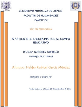 UNIVERSIDAD AUTÓNOMA DE CHIAPAS
FACULTAD DE HUMANIDADES
CAMPUS VI
LIC. EN PEDAGOGÍA
APORTES INTERDISCIPLINARIOS AL CAMPO
EDUCATIVO
DR. ELISA GUTIÉRREZ GORDILLO
TRABAJO: PREGUNTAS
Alumno: Helder Rubicel García Méndez
SEMESTRE 5° GRUPO “D”
Tuxtla Gutiérrez Chiapas, 26 de septiembre de 2014
 