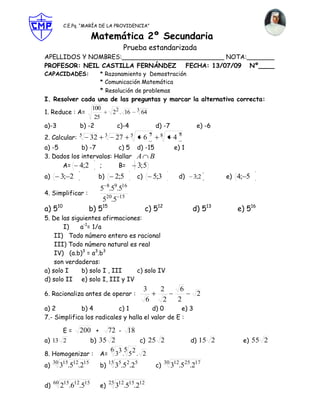 C.E.Pq. “MARÍA DE LA PROVIDENCIA”

                   Matemática 2º Secundaria
                                        Prueba estandarizada
APELLIDOS Y NOMBRES:__________________________ NOTA:_______
PROFESOR: NEIL CASTILLA FERNÁNDEZ   FECHA: 13/07/09 Nº____
CAPACIDADES:            * Razonamiento y Demostración
                        * Comunicación Matemática
                        * Resolución de problemas
I. Resolver cada una de las preguntas y marcar la alternativa correcta:
                 100
1. Reduce : A=        22 . 16 3 64
                  25
a)-3         b) -2     c)-4        d) -7        e) -6
                                                       5                 8
2. Calcular: 5     32        3
                                   27    5
                                                  6          8
                                                                    4
a) -5        b) -7        c) 5 d) -15                               e) 1
3. Dados los intervalos: Hallar A B
      A= 4;2       ;      B=    3; 5
a)     3; 2             b)         2;5       c)            5;3          d)   3;2       e) 4; 5
                        5 8.59.516
4. Simplificar :
                         520.5      15

a) 510             b) 515                         c) 512                     d) 513       e) 516
5. De las siguientes afirmaciones:
       I)    a-1= 1/a
    II) Todo número entero es racional
    III) Todo número natural es real
    IV) (a.b)3 = a3.b3
    son verdaderas:
a) solo I     b) solo I , III   c) solo IV
d) solo II e) solo I, III y IV
                                                  3          2           6
6. Racionaliza antes de operar :                                              2
                                                   6          2         2
a) 2         b) 4          c) 1         d) 0       e) 3
7.- Simplifica los radicales y halla el valor de E :

         E=    200 + 72 - 18
a) 13 2           b) 35 2    c) 25 2                                         d) 15 2       e) 55 2
                                 6 35 2
8. Homogenizar :        A=        3 . 5 . 2
     30 15 12 15                 15 5                            30 12
a)    3 .5 .2           b)         3 .52.25                c)      3 .525.217

     60 15 12 15                 25 12 15 12
d)     2 .6 .5          e)         3 .5 .2
 