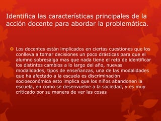 Identifica las características principales de la
acción docente para abordar la problemática.


  Los docentes están implicados en ciertas cuestiones que los
   conlleva a tomar decisiones un poco drásticas para que el
   alumno sobresalga mas que nada tiene el reto de identificar
   los distintos cambios a lo largo del año, nuevas
   modalidades, tipos de enseñanzas, una de las modalidades
   que ha afectado a la escuela es discriminación
   socioeconómica esto implica que los niños abandonen la
   escuela, en como se desenvuelve a la sociedad, y es muy
   criticado por su manera de ver las cosas
 