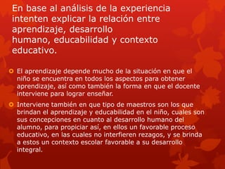 En base al análisis de la experiencia
 intenten explicar la relación entre
 aprendizaje, desarrollo
 humano, educabilidad y contexto
 educativo.

 El aprendizaje depende mucho de la situación en que el
  niño se encuentra en todos los aspectos para obtener
  aprendizaje, así como también la forma en que el docente
  interviene para lograr enseñar.
 Interviene también en que tipo de maestros son los que
  brindan el aprendizaje y educabilidad en el niño, cuales son
  sus concepciones en cuanto al desarrollo humano del
  alumno, para propiciar así, en ellos un favorable proceso
  educativo, en las cuales no interfieren rezagos, y se brinda
  a estos un contexto escolar favorable a su desarrollo
  integral.
 