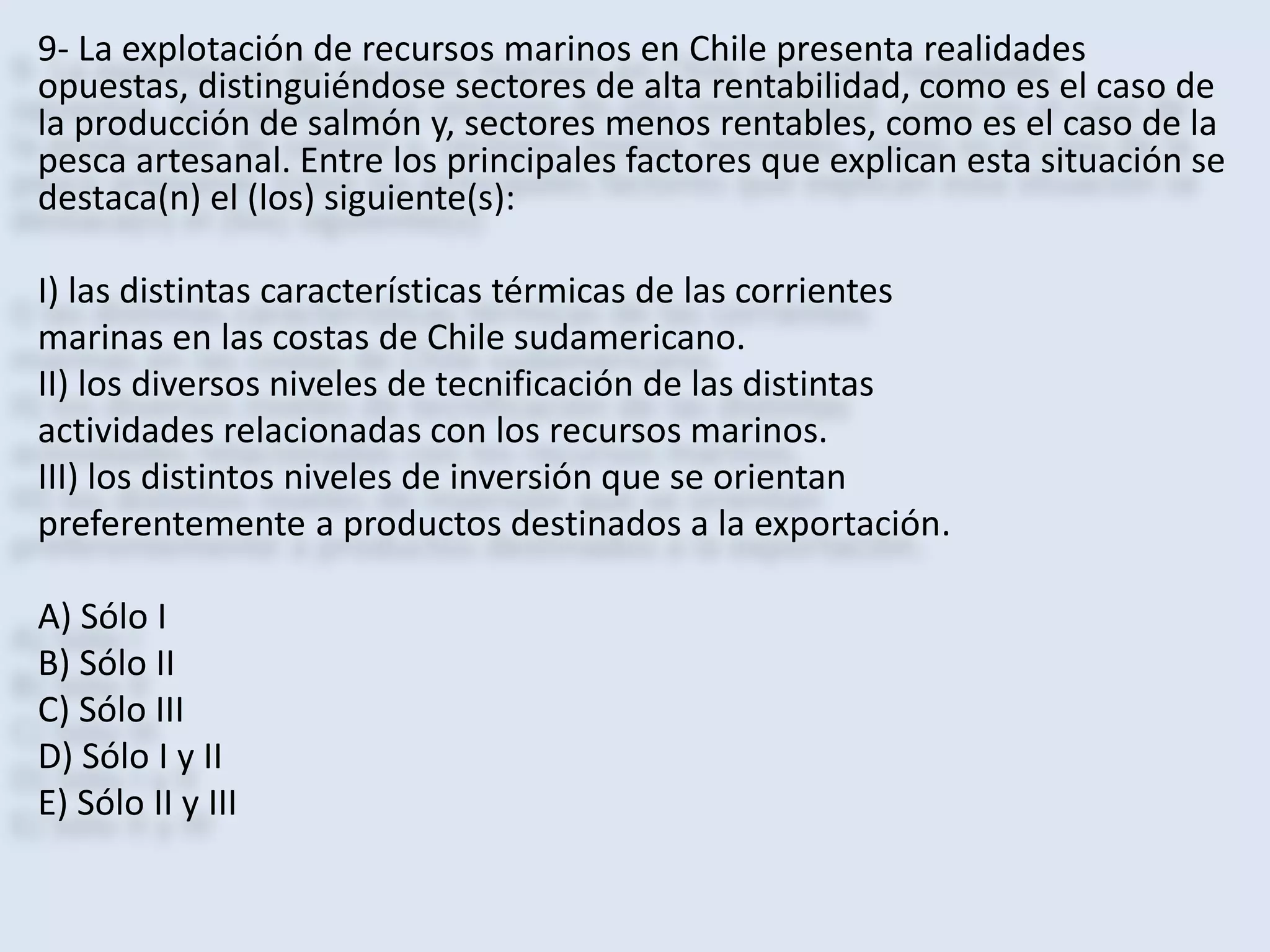 9- La explotación de recursos marinos en Chile presenta realidades 
opuestas, distinguiéndose sectores de alta rentabilidad, como es el caso de 
la producción de salmón y, sectores menos rentables, como es el caso de la 
pesca artesanal. Entre los principales factores que explican esta situación se 
destaca(n) el (los) siguiente(s): 
I) las distintas características térmicas de las corrientes 
marinas en las costas de Chile sudamericano. 
II) los diversos niveles de tecnificación de las distintas 
actividades relacionadas con los recursos marinos. 
III) los distintos niveles de inversión que se orientan 
preferentemente a productos destinados a la exportación. 
A) Sólo I 
B) Sólo II 
C) Sólo III 
D) Sólo I y II 
E) Sólo II y III 
 