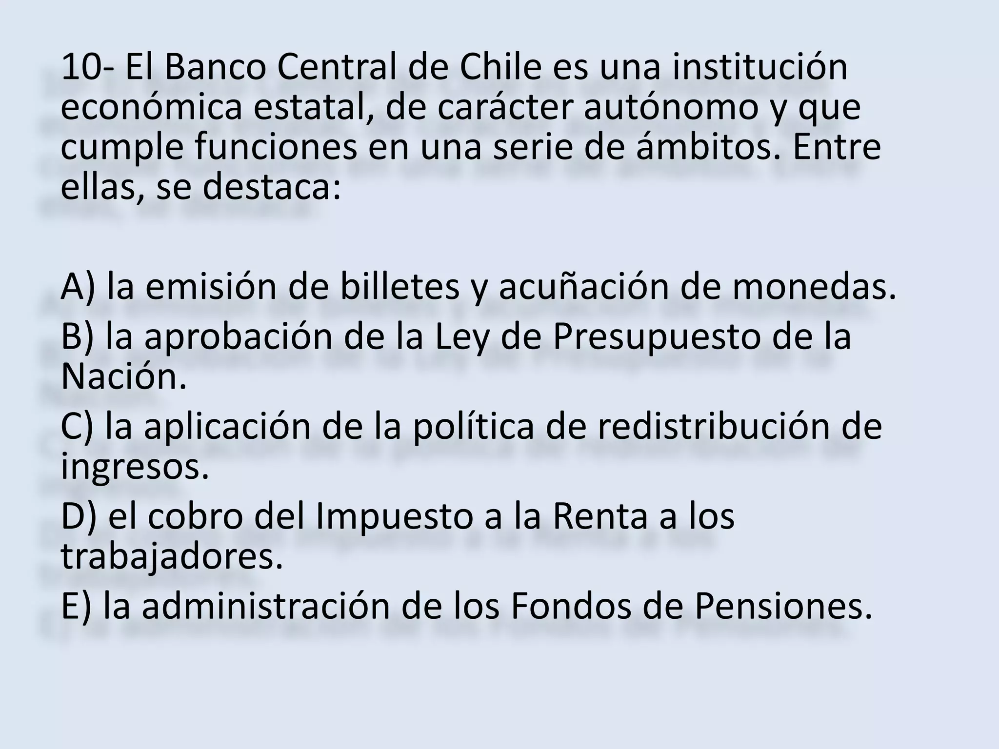 10- El Banco Central de Chile es una institución 
económica estatal, de carácter autónomo y que 
cumple funciones en una serie de ámbitos. Entre 
ellas, se destaca: 
A) la emisión de billetes y acuñación de monedas. 
B) la aprobación de la Ley de Presupuesto de la 
Nación. 
C) la aplicación de la política de redistribución de 
ingresos. 
D) el cobro del Impuesto a la Renta a los 
trabajadores. 
E) la administración de los Fondos de Pensiones. 
