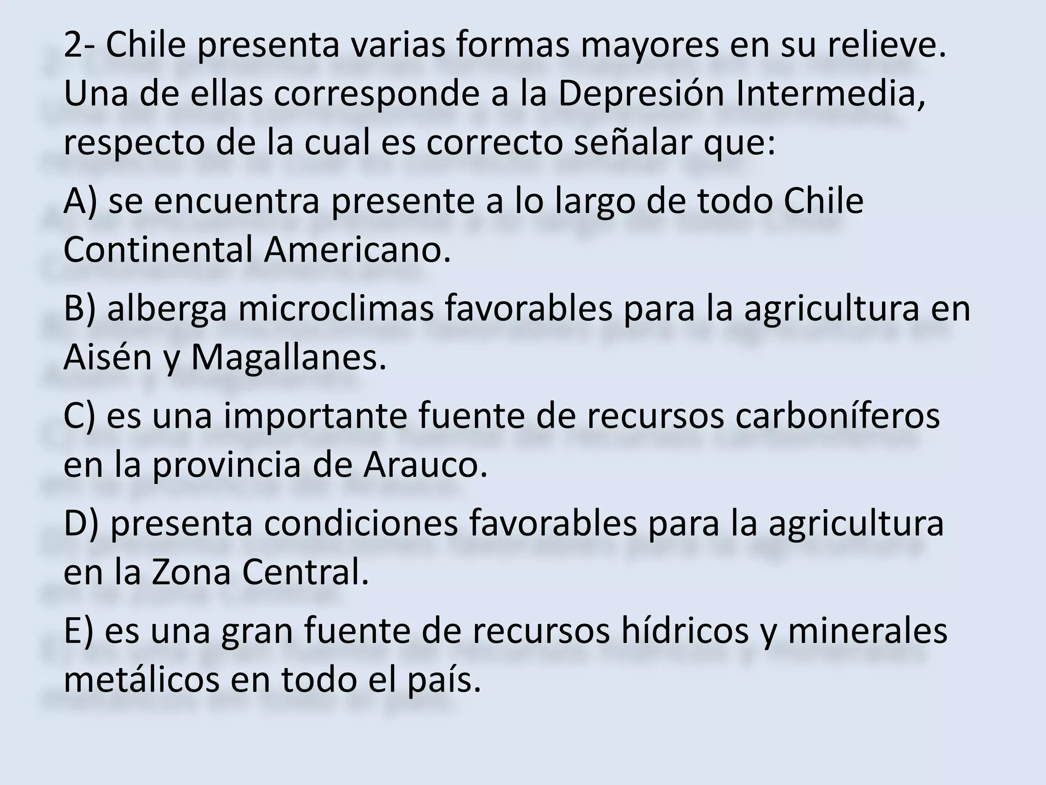 2- Chile presenta varias formas mayores en su relieve. 
Una de ellas corresponde a la Depresión Intermedia, 
respecto de la cual es correcto señalar que: 
A) se encuentra presente a lo largo de todo Chile 
Continental Americano. 
B) alberga microclimas favorables para la agricultura en 
Aisén y Magallanes. 
C) es una importante fuente de recursos carboníferos 
en la provincia de Arauco. 
D) presenta condiciones favorables para la agricultura 
en la Zona Central. 
E) es una gran fuente de recursos hídricos y minerales 
metálicos en todo el país. 
 