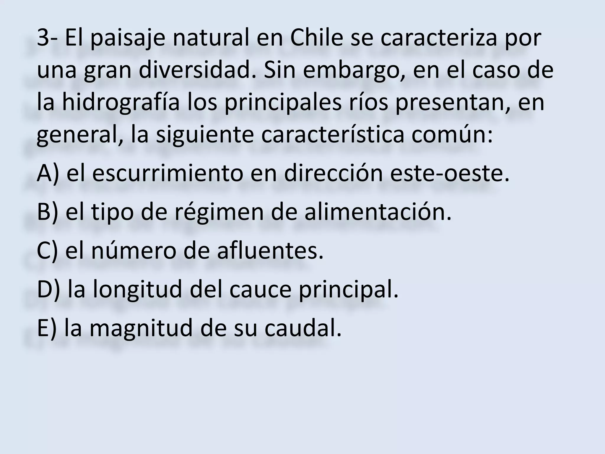 3- El paisaje natural en Chile se caracteriza por 
una gran diversidad. Sin embargo, en el caso de 
la hidrografía los principales ríos presentan, en 
general, la siguiente característica común: 
A) el escurrimiento en dirección este-oeste. 
B) el tipo de régimen de alimentación. 
C) el número de afluentes. 
D) la longitud del cauce principal. 
E) la magnitud de su caudal. 
 