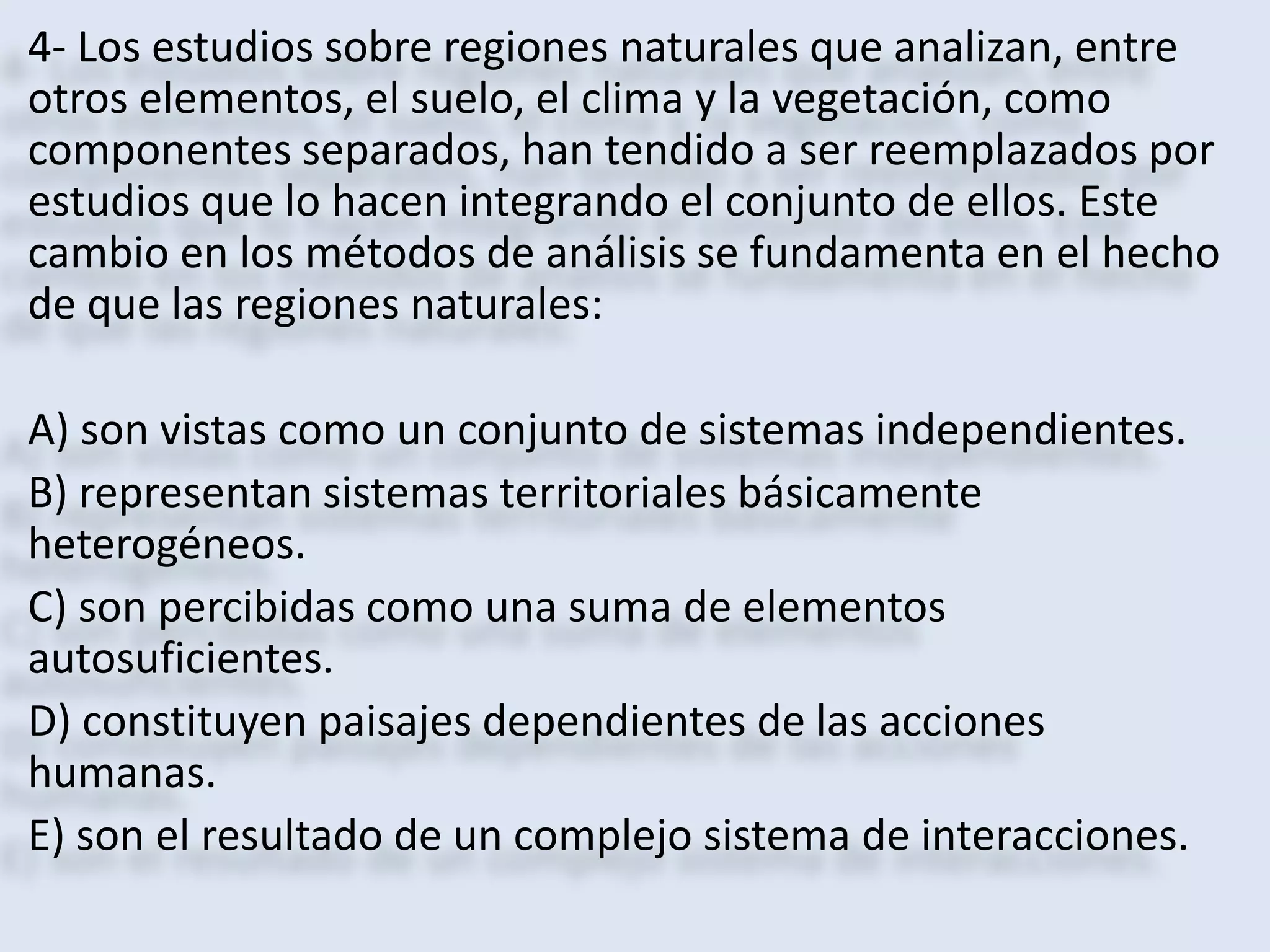 4- Los estudios sobre regiones naturales que analizan, entre 
otros elementos, el suelo, el clima y la vegetación, como 
componentes separados, han tendido a ser reemplazados por 
estudios que lo hacen integrando el conjunto de ellos. Este 
cambio en los métodos de análisis se fundamenta en el hecho 
de que las regiones naturales: 
A) son vistas como un conjunto de sistemas independientes. 
B) representan sistemas territoriales básicamente 
heterogéneos. 
C) son percibidas como una suma de elementos 
autosuficientes. 
D) constituyen paisajes dependientes de las acciones 
humanas. 
E) son el resultado de un complejo sistema de interacciones. 
 