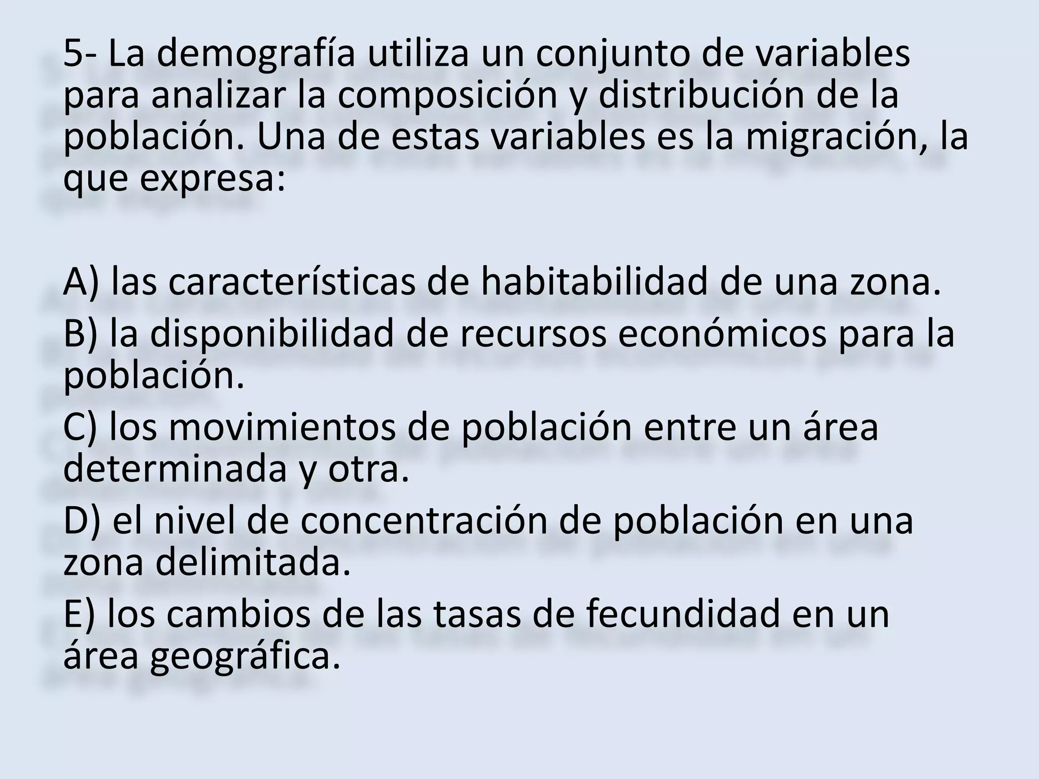 5- La demografía utiliza un conjunto de variables 
para analizar la composición y distribución de la 
población. Una de estas variables es la migración, la 
que expresa: 
A) las características de habitabilidad de una zona. 
B) la disponibilidad de recursos económicos para la 
población. 
C) los movimientos de población entre un área 
determinada y otra. 
D) el nivel de concentración de población en una 
zona delimitada. 
E) los cambios de las tasas de fecundidad en un 
área geográfica. 
 