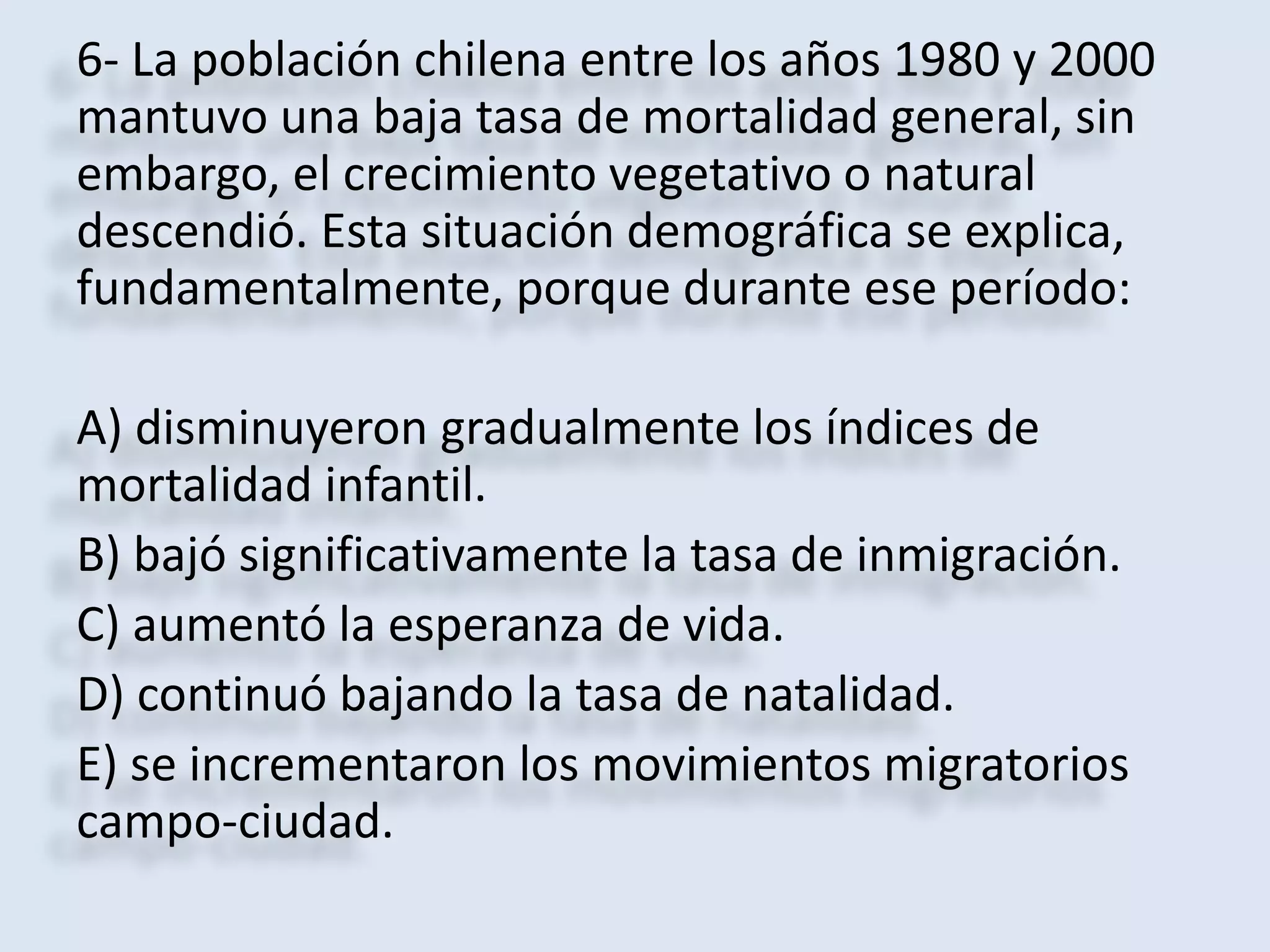 6- La población chilena entre los años 1980 y 2000 
mantuvo una baja tasa de mortalidad general, sin 
embargo, el crecimiento vegetativo o natural 
descendió. Esta situación demográfica se explica, 
fundamentalmente, porque durante ese período: 
A) disminuyeron gradualmente los índices de 
mortalidad infantil. 
B) bajó significativamente la tasa de inmigración. 
C) aumentó la esperanza de vida. 
D) continuó bajando la tasa de natalidad. 
E) se incrementaron los movimientos migratorios 
campo-ciudad. 
 