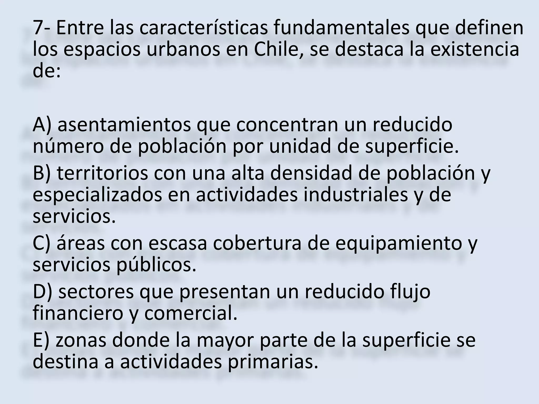 7- Entre las características fundamentales que definen 
los espacios urbanos en Chile, se destaca la existencia 
de: 
A) asentamientos que concentran un reducido 
número de población por unidad de superficie. 
B) territorios con una alta densidad de población y 
especializados en actividades industriales y de 
servicios. 
C) áreas con escasa cobertura de equipamiento y 
servicios públicos. 
D) sectores que presentan un reducido flujo 
financiero y comercial. 
E) zonas donde la mayor parte de la superficie se 
destina a actividades primarias. 
 