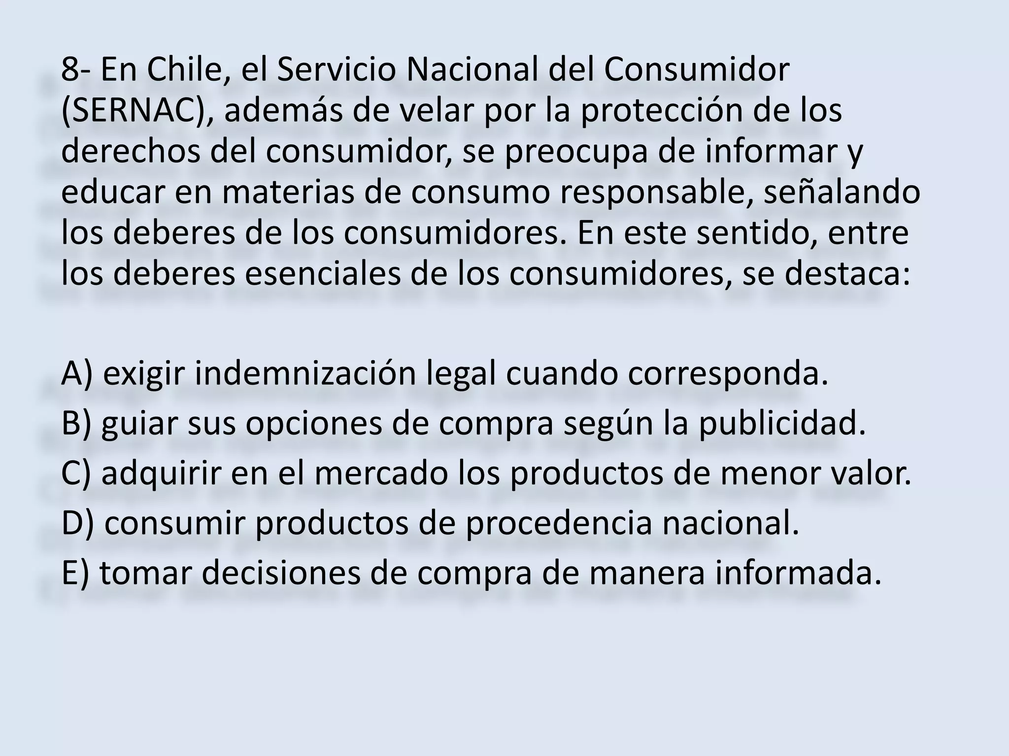 8- En Chile, el Servicio Nacional del Consumidor 
(SERNAC), además de velar por la protección de los 
derechos del consumidor, se preocupa de informar y 
educar en materias de consumo responsable, señalando 
los deberes de los consumidores. En este sentido, entre 
los deberes esenciales de los consumidores, se destaca: 
A) exigir indemnización legal cuando corresponda. 
B) guiar sus opciones de compra según la publicidad. 
C) adquirir en el mercado los productos de menor valor. 
D) consumir productos de procedencia nacional. 
E) tomar decisiones de compra de manera informada. 
 