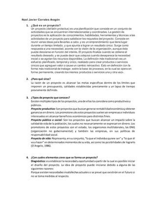 Noel Javier Corrales Aragón
1. ¿Qué es un proyecto?
Un proyecto (del latín proiectus) es una planificación que consiste en un conjunto de
actividades que se encuentran interrelacionadas y coordinadas. La gestión de
proyectos es la aplicación de conocimientos, habilidades, herramientas y técnicas a las
actividades de un proyecto para satisfacer los requisitos del proyecto. Consiste en
reunir varias ideas para llevarlas a cabo, y es un emprendimiento que tiene lugar
durante un tiempo limitado, y que apunta a lograr un resultado único. Surge como
respuesta a una necesidad, acorde con la visión de la organización, aunque ésta
puede desviarse en función del interés. El proyecto finaliza cuando se obtiene el
resultado deseado, y se puede decir que colapsa cuando desaparece la necesidad
inicial o se agotan los recursos disponibles. La definición más tradicional «es un
esfuerzo planificado, temporal y único, realizado para crear productos o servicios
únicos que agreguen valor o cause un cambio retroactivo. Esto en definición con la
forma más tradicional de trabajar, sobre la base de procesos, en la cual se opera en
forma permanente, creando los mismos productos o servicios una y otra vez».
2. ¿Para qué sirve?
La razón de un proyecto es alcanzar las metas específicas dentro de los límites que
imponen un presupuesto, calidades establecidas previamente y un lapso de tiempo
previamente definido.
3. ¿Tipos de proyecto que conoces?
Existenmúltiplestiposde losproyectos,unade ellaslosconsideracomoproductivosy
públicos.
Proyecto productivo:Sonproyectosque buscangenerarrentabilidadeconómicayobtener
gananciasendinero.Lospromotoresde estosproyectossuelenserempresase individuos
interesados en alcanzar beneficios económicos para distintos fines.
Proyecto público o social: Son los proyectos que buscan alcanzar un impacto sobre la
calidadde vidade la población, los cuales no necesariamente se expresan en dinero. Los
promotores de estos proyectos son el estado, los organismos multilaterales, las ONG
(organización no gubernamental) y también las empresas, en sus políticas de
responsabilidad social.
Proyecto de vida: Representa,ensuconjunto,“loque el individuoquiere ser” y “lo que él
va a hacer” endeterminadosmomentosde suvida, así como las posibilidades de lograrlo
(D´Angelo, 1986).
4. ¿Con cuales elementos crees que se forma un proyecto?
Diagnóstico: esestablecerlanecesidaduoportunidad a partir de la cual es posible iniciar
el diseño del proyecto. La idea de proyecto puede iniciarse debido a alguna de las
siguientes razones:
Porque existennecesidadesinsatisfechasactuales o se prevé que existirán en el futuro si
no se toma medidas al respecto.
 