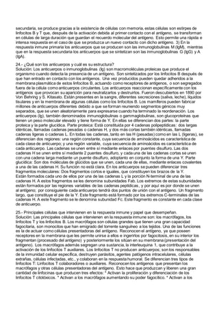 secundaria, se produce gracias a la existencia de células con memoria, estas células son estirpes de
linfocitos B y T que, después de la activación debida al primer contacto con el antígeno, se transforman
en células de larga duración que guardan el recuerdo molecular del antígeno. Esto permite una rápida e
intensa respuesta en el caso de que se produzca un nuevo contacto con dicho antígeno. 3) En la
respuesta inmune primaria los anticuerpos que se producen son las inmunoglobulinas M (IgM), mientras
que en la respuesta secundaria los anticuerpos que se sintetizan son las inmunoglobulinas G (IgG) y A
(IgA).
24.- ¿Qué son los anticuerpos y cuál es su estructura?
Solución: Los anticuerpos o inmunoglobulinas (Ig) son macromoléculas proteicas que produce el
organismo cuando detecta la presencia de un antígeno. Son sintetizados por los linfocitos B después de
que han entrado en contacto con los antígenos. Una vez producidos pueden quedar adheridos a la
membrana plasmática de estos linfocitos B, actuando como receptores de antígenos, o son segregados
fuera de la célula como anticuerpos circulantes. Los anticuerpos reaccionan específicamente con los
antígenos que provocan su aparición para neutralizarlos y destruirlos. Fueron descubiertos en 1890 por
Von Behring y S. Kitasato. Están presentes en la sangre, diferentes secreciones (saliva, leche), líquidos
tisulares y en la membrana de algunas células como los linfocitos B. Los mamíferos pueden fabricar
millones de anticuerpos diferentes debido a que se forman reuniendo segmentos génicos muy
separados, que se unen aleatoriamente para expresarse cuando ha terminado la reordenación. Los
anticuerpos (Ig), también denominados inmunoglobulinas o gammaglobulinas, son glucoproteínas que
tienen un peso molecular elevado y tiene forma de Y. En ellas se diferencian dos partes: la parte
proteica y la parte glucídica. Parte proteica: Está constituida por 4 cadenas polipeptídicas: dos largas
idénticas, llamadas cadenas pesadas o cadenas H, y dos más cortas también idénticas, llamadas
cadenas ligeras o cadenas L. En todas las cadenas, tanto en las H (pesadas) como en las L (ligeras), se
diferencian dos regiones: una región constante, cuya secuencia de aminoácidos es característica de
cada clase de anticuerpo; y una región variable, cuya secuencia de aminoácidos es característica de
cada anticuerpo. Las cadenas se unen entre sí mediante enlaces por puentes disulfuro. Las dos
cadenas H se unen entre sí mediante 2 puentes disulfuro, y cada una de las cadenas cortas se unen
con una cadena larga mediante un puente disulfuro, adoptanto en conjunto la forma de una Y. Parte
glucídica: Son dos moléculas de glúcidos que se unen, cada una de ellas, mediante enlaces covalentes
a una de las cadenas H. Su función no está clara. En los anticuerpos se pueden diferenciar tres
fragmentos moleculares: Dos fragmentos cortos e iguales, que constituyen los brazos de la Y.
Están formados cada uno de ellos por una de las cadenas L y la porción N-terminal de una de las
cadenas H. A estos fragmentos se les denomina subunidades Fab. Los extremos de estas subunidades
están formados por las regiones variables de las cadenas peptídicas, y por aquí es por donde se unen
al antígeno; por consiguiente cada anticuerpo tendrá dos puntos de unión con el antígeno. Un fragmento
largo, que constituye el pie de la Y. Este fragmento está formado por los extremos C-terminales de las
cadenas H. A este fragmento se le denomina subunidad Fc. Este fragmento es constante en cada clase
de anticuerpo.
25.- Principales células que intervienen en la respuesta inmune y papel que desempeñan.
Solución: Las principales células que intervienen en la respuesta inmune son: los macrófagos, los
linfocitos T y los linfocitos B. Los macrófagos son células grandes que tienen una gran capacidad
fagocitaria, son monocitos que han emigrado del torrente sanguíneo a los tejidos. Una de las funciones
es la de actuar como células presentadoras del antígeno. Reconocen el antígeno, ya que poseen
receptores en la membrana que les permite unirse a ellos e ingerirlos por fagocitosis, en su interior los
fragmentan (procesado del antígeno) y posteriormente los sitúan en su membrana (presentación del
antígeno). Los macrófagos además segregan una sustancia, la interleuquina 1, que contribuye a la
activación de los linfocitos T auxiliares. Los linfocitos T no producen anticuerpos; son los responsables
de la inmunidad celular específica, destruyen parásitos, agentes patógenos intracelulares, células
extrañas, células infectadas, etc., y colaboran en la respuesta humoral. Se diferencian tres tipos de
linfocitos T: Linfocitos T colaboradores o auxiliares. Reconocen los antígenos que presentan los
macrófagos y otras células presentadoras del antígeno. Esto hace que produzcan y liberen una gran
cantidad de linfocinas que producen tres efectos: * Activan la proliferación y diferenciación de los
linfocitos T citotóxicos. * Activan a los macrófagos aumentando su poder fagocítico. * Activan a los
 