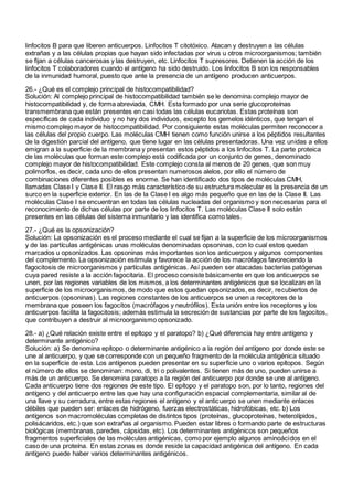 linfocitos B para que liberen anticuerpos. Linfocitos T citotóxico. Atacan y destruyen a las células
extrañas y a las células propias que hayan sido infectadas por virus u otros microorganismos; también
se fijan a células cancerosas y las destruyen, etc. Linfocitos T supresores. Detienen la acción de los
linfocitos T colaboradores cuando el antígeno ha sido destruido. Los linfocitos B son los responsables
de la inmunidad humoral, puesto que ante la presencia de un antígeno producen anticuerpos.
26.- ¿Qué es el complejo principal de histocompatibilidad?
Solución: Al complejo principal de histocompatibilidad también se le denomina complejo mayor de
histocompatibilidad y, de forma abreviada, CMH. Esta formado por una serie glucoproteínas
transmembrana que están presentes en casi todas las células eucariotas. Estas proteínas son
específicas de cada individuo y no hay dos individuos, excepto los gemelos idénticos, que tengan el
mismo complejo mayor de histocompatibilidad. Por consiguiente estas moléculas permiten reconocer a
las células del propio cuerpo. Las moléculas CMH tienen como función unirse a los péptidos resultantes
de la digestión parcial del antígeno, que tiene lugar en las células presentadoras. Una vez unidas a ellos
emigran a la superficie de la membrana y presentan estos péptidos a los linfocitos T. La parte proteica
de las moléculas que forman este complejo está codificada por un conjunto de genes, denominado
complejo mayor de histocompatibilidad. Este complejo consta al menos de 20 genes, que son muy
polimorfos, es decir, cada uno de ellos presentan numerosos alelos, por ello el número de
combinaciones diferentes posibles es enorme. Se han identificado dos tipos de moléculas CMH,
llamadas Clase I y Clase II. El rasgo más característico de su estructura molecular es la presencia de un
surco en la superficie exterior. En las de la Clase I es algo más pequeño que en las de la Clase II. Las
moléculas Clase I se encuentran en todas las células nucleadas del organismo y son necesarias para el
reconocimiento de dichas células por parte de los linfocitos T. Las moléculas Clase II solo están
presentes en las células del sistema inmunitario y las identifica como tales.
27.- ¿Qué es la opsonización?
Solución: La opsonización es el proceso mediante el cual se fijan a la superficie de los microorganismos
y de las partículas antigénicas unas moléculas denominadas opsoninas, con lo cual estos quedan
marcados u opsonizados. Las opsoninas más importantes son los anticuerpos y algunos componentes
del complemento. La opsonización estimula y favorece la acción de los macrófagos favoreciendo la
fagocitosis de microorganismos y partículas antigénicas. Así pueden ser atacadas bacterias patógenas
cuya pared resiste a la acción fagocitaria. El proceso consiste básicamente en que los anticuerpos se
unen, por las regiones variables de los mismos, a los determinantes antigénicos que se localizan en la
superficie de los microorganismos, de modo que estos quedan opsonizados, es decir, recubiertos de
anticuerpos (opsoninas). Las regiones constantes de los anticuerpos se unen a receptores de la
membrana que poseen los fagocitos (macrófagos y neutrófilos). Esta unión entre los receptores y los
anticuerpos facilita la fagocitosis; además estimula la secreción de sustancias por parte de los fagocitos,
que contribuyen a destruir al microorganismo opsonizado.
28.- a) ¿Qué relación existe entre el epítopo y el paratopo? b) ¿Qué diferencia hay entre antígeno y
determinante antigénico?
Solución: a) Se denomina epítopo o determinante antigénico a la región del antígeno por donde este se
une al anticuerpo, y que se corresponde con un pequeño fragmento de la molécula antigénica situado
en la superficie de esta. Los antígenos pueden presentar en su superficie uno o varios epítopos. Según
el número de ellos se denominan: mono, di, tri o polivalentes. Si tienen más de uno, pueden unirse a
más de un anticuerpo. Se denomina paratopo a la región del anticuerpo por donde se une al antígeno.
Cada anticuerpo tiene dos regiones de este tipo. El epítopo y el paratopo son, por lo tanto, regiones del
antígeno y del anticuerpo entre las que hay una configuración espacial complementaria, similar al de
una llave y su cerradura, entre estas regiones el antígeno y el anticuerpo se unen mediante enlaces
débiles que pueden ser: enlaces de hidrógeno, fuerzas electrostáticas, hidrofóbicas, etc. b) Los
antígenos son macromoléculas completas de distintos tipos (proteínas, glucoproteínas, heterolípidos,
polisácaridos, etc.) que son extrañas al organismo. Pueden estar libres o formando parte de estructuras
biológicas (membranas, paredes, cápsidas, etc). Los determinantes antigénicos son pequeños
fragmentos superficiales de las moléculas antigénicas, como por ejemplo algunos aminoácidos en el
caso de una proteína. En estas zonas es donde reside la capacidad antigénica del antígeno. En cada
antígeno puede haber varios determinantes antigénicos.
 