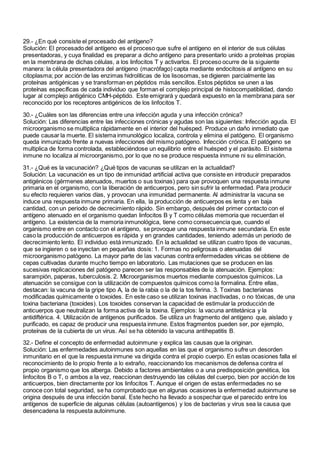 29.- ¿En qué consiste el procesado del antígeno?
Solución: El procesado del antígeno es el proceso que sufre el antígeno en el interior de sus células
presentadoras, y cuya finalidad es preparar a dicho antígeno para presentarlo unido a proteínas propias
en la membrana de dichas células, a los linfocitos T y activarlos. El proceso ocurre de la siguiente
manera: la célula presentadora del antígeno (macrófago) capta mediante endocitosis al antígeno en su
citoplasma; por acción de las enzimas hidrolíticas de los lisosomas, se digieren parcialmente las
proteínas antigénicas y se transforman en péptidos más sencillos. Estos péptidos se unen a las
proteínas específicas de cada individuo que forman el complejo principal de histocompatibilidad, dando
lugar al complejo antigénico CMH-péptido. Este emigrará y quedará expuesto en la membrana para ser
reconocido por los receptores antigénicos de los linfocitos T.
30.- ¿Cuáles son las diferencias entre una infección aguda y una infección crónica?
Solución: Las diferencias entre las infecciones crónicas y agudas son las siguientes: Infección aguda. El
microorganismo se multiplica rápidamente en el interior del huésped. Produce un daño inmediato que
puede causar la muerte. El sistema inmunológico localiza, controla y elimina el patógeno. El organismo
queda inmunizado frente a nuevas infecciones del mismo patógeno. Infección crónica. El patógeno se
multiplica de forma controlada, estableciéndose un equilibrio entre el huésped y el parásito. El sistema
inmune no localiza al microorganismo, por lo que no se produce respuesta inmune ni su eliminación.
31.- ¿Qué es la vacunación? ¿Qué tipos de vacunas se utilizan en la actualidad?
Solución: La vacunación es un tipo de inmunidad artificial activa que consiste en introducir preparados
antigénicos (gérmenes atenuados, muertos o sus toxinas) para que provoquen una respuesta inmune
primaria en el organismo, con la liberación de anticuerpos, pero sin sufrir la enfermedad. Para producir
su efecto requieren varios días, y provocan una inmunidad permanente. Al administrar la vacuna se
induce una respuesta inmune primaria. En ella, la producción de anticuerpos es lenta y en baja
cantidad, con un periodo de decrecimiento rápido. Sin embargo, después del primer contacto con el
antígeno atenuado en el organismo quedan linfocitos B y T como células memoria que recuerdan el
antígeno. La existencia de la memoria inmunológica, tiene como consecuencia que, cuando el
organismo entre en contacto con el antígeno, se provoque una respuesta inmune secundaria. En este
caso la producción de anticuerpos es rápida y en grandes cantidades, teniendo además un periodo de
decrecimiento lento. El individuo está inmunizado. En la actualidad se utilizan cuatro tipos de vacunas,
que se ingieren o se inyectan en pequeñas dosis: 1. Formas no peligrosas o atenuadas del
microorganismo patógeno. La mayor parte de las vacunas contra enfermedades víricas se obtiene de
cepas cultivadas durante mucho tiempo en laboratorio. Las mutaciones que se producen en las
sucesivas replicaciones del patógeno parecen ser las responsables de la atenuación. Ejemplos:
sarampión, paperas, tuberculosis. 2. Microorganismos muertos mediante compuestos químicos. La
atenuación se consigue con la utilización de compuestos químicos como la formalina. Entre ellas,
destacan: la vacuna de la gripe tipo A, la de la rabia o la de la tos ferina. 3. Toxinas bacterianas
modificadas químicamente o toxoides. En este caso se utilizan toxinas inactivadas, o no tóxicas, de una
toxina bacteriana (toxoides). Los toxoides conservan la capacidad de estimular la producción de
anticuerpos que neutralizan la forma activa de la toxina. Ejemplos: la vacuna antitetánica y la
antidiftérica. 4. Utilización de antígenos purificados. Se utiliza un fragmento del antígeno que, aislado y
purificado, es capaz de producir una respuesta inmune. Estos fragmentos pueden ser, por ejemplo,
proteínas de la cubierta de un virus. Así se ha obtenido la vacuna antihepatitis B.
32.- Define el concepto de enfermedad autoinmune y explica las causas que la originan.
Solución: Las enfermedades autoinmunes son aquellas en las que el organismo sufre un desorden
inmunitario en el que la respuesta inmune va dirigida contra el propio cuerpo. En estas ocasiones falla el
reconocimiento de lo propio frente a lo extraño, reaccionando los mecanismos de defensa contra el
propio organismo que los alberga. Debido a factores ambientales o a una predisposición genética, los
linfocitos B o T, o ambos a la vez, reaccionan destruyendo las células del cuerpo, bien por acción de los
anticuerpos, bien directamente por los linfocitos T. Aunque el origen de estas enfermedades no se
conoce con total seguridad, se ha comprobado que en algunas ocasiones la enfermedad autoinmune se
origina después de una infección banal. Este hecho ha llevado a sospechar que el parecido entre los
antígenos de superficie de algunas células (autoantígenos) y los de bacterias y virus sea la causa que
desencadena la respuesta autoinmune.
 