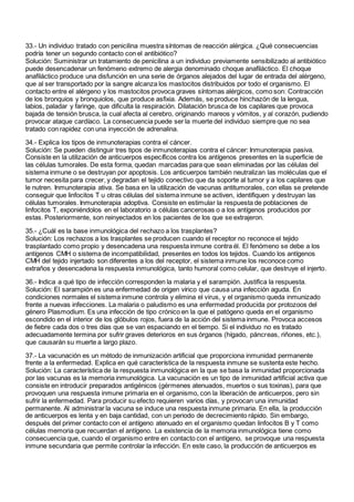 33.- Un individuo tratado con penicilina muestra síntomas de reacción alérgica. ¿Qué consecuencias
podría tener un segundo contacto con el antibiótico?
Solución: Suministrar un tratamiento de penicilina a un individuo previamente sensibilizado al antibiótico
puede desencadenar un fenómeno extremo de alergia denominado choque anafiláctico. El choque
anafiláctico produce una disfunción en una serie de órganos alejados del lugar de entrada del alérgeno,
que al ser transportado por la sangre alcanza los mastocitos distribuidos por todo el organismo. El
contacto entre el alérgeno y los mastocitos provoca graves síntomas alérgicos, como son: Contracción
de los bronquios y bronquiolos, que produce asfixia. Además, se produce hinchazón de la lengua,
labios, paladar y faringe, que dificulta la respiración. Dilatación brusca de los capilares que provoca
bajada de tensión brusca, la cual afecta al cerebro, originando mareos y vómitos, y al corazón, pudiendo
provocar ataque cardíaco. La consecuencia puede ser la muerte del individuo siempre que no sea
tratado con rapidez con una inyección de adrenalina.
34.- Explica los tipos de inmunoterapias contra el cáncer.
Solución: Se pueden distinguir tres tipos de inmunoterapias contra el cáncer: Inmunoterapia pasiva.
Consiste en la utilización de anticuerpos específicos contra los antígenos presentes en la superficie de
las células tumorales. De esta forma, quedan marcadas para que sean eliminadas por las células del
sistema inmune o se destruyan por apoptosis. Los anticuerpos también neutralizan las moléculas que el
tumor necesita para crecer, y degradan el tejido conectivo que da soporte al tumor y a los capilares que
le nutren. Inmunoterapia ativa. Se basa en la utilización de vacunas antitumorales, con ellas se pretende
conseguir que linfocitos T u otras células del sistema inmune se activen, identifiquen y destruyan las
células tumorales. Inmunoterapia adoptiva. Consiste en estimular la respuesta de poblaciones de
linfocitos T, exponiéndolos en el laboratorio a células cancerosas o a los antígenos producidos por
estas. Posteriormente, son reinyectados en los pacientes de los que se extrajeron.
35.- ¿Cuál es la base inmunológica del rechazo a los trasplantes?
Solución: Los rechazos a los trasplantes se producen cuando el receptor no reconoce el tejido
trasplantado como propio y desencadena una respuesta inmune contra él. El fenómeno se debe a los
antígenos CMH o sistema de incompatibilidad, presentes en todos los tejidos. Cuando los antígenos
CMH del tejido injertado son diferentes a los del receptor, el sistema inmune los reconoce como
extraños y desencadena la respuesta inmunológica, tanto humoral como celular, que destruye el injerto.
36.- Indica a qué tipo de infección corresponden la malaria y el sarampión. Justifica la respuesta.
Solución: El sarampión es una enfermedad de origen vírico que causa una infección aguda. En
condiciones normales el sistema inmune controla y elimina el virus, y el organismo queda inmunizado
frente a nuevas infecciones. La malaria o paludismo es una enfermedad producida por protozoos del
género Plasmodium. Es una infección de tipo crónico en la que el patógeno queda en el organismo
escondido en el interior de los glóbulos rojos, fuera de la acción del sistema inmune. Provoca accesos
de fiebre cada dos o tres días que se van espaciando en el tiempo. Si el individuo no es tratado
adecuadamente termina por sufrir graves deterioros en sus órganos (hígado, páncreas, riñones, etc.),
que causarán su muerte a largo plazo.
37.- La vacunación es un método de inmunización artificial que proporciona inmunidad permanente
frente a la enfermedad. Explica en qué característica de la respuesta inmune se sustenta este hecho.
Solución: La característica de la respuesta inmunológica en la que se basa la inmunidad proporcionada
por las vacunas es la memoria inmunológica. La vacunación es un tipo de inmunidad artificial activa que
consiste en introducir preparados antigénicos (gérmenes atenuados, muertos o sus toxinas), para que
provoquen una respuesta inmune primaria en el organismo, con la liberación de anticuerpos, pero sin
sufrir la enfermedad. Para producir su efecto requieren varios días, y provocan una inmunidad
permanente. Al administrar la vacuna se induce una respuesta inmune primaria. En ella, la producción
de anticuerpos es lenta y en baja cantidad, con un periodo de decrecimiento rápido. Sin embargo,
después del primer contacto con el antígeno atenuado en el organismo quedan linfocitos B y T como
células memoria que recuerdan el antígeno. La existencia de la memoria inmunológica tiene como
consecuencia que, cuando el organismo entre en contacto con el antígeno, se provoque una respuesta
inmune secundaria que permite controlar la infección. En este caso, la producción de anticuerpos es
 