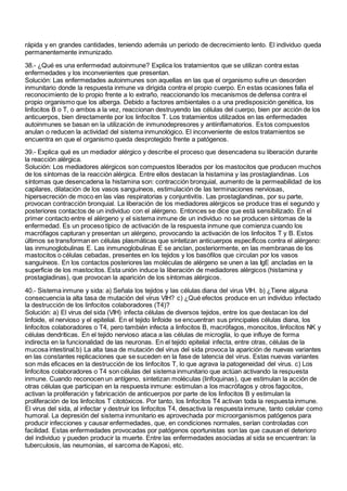 rápida y en grandes cantidades, teniendo además un periodo de decrecimiento lento. El individuo queda
permanentemente inmunizado.
38.- ¿Qué es una enfermedad autoinmune? Explica los tratamientos que se utilizan contra estas
enfermedades y los inconvenientes que presentan.
Solución: Las enfermedades autoinmunes son aquellas en las que el organismo sufre un desorden
inmunitario donde la respuesta inmune va dirigida contra el propio cuerpo. En estas ocasiones falla el
reconocimiento de lo propio frente a lo extraño, reaccionando los mecanismos de defensa contra el
propio organismo que los alberga. Debido a factores ambientales o a una predisposición genética, los
linfocitos B o T, o ambos a la vez, reaccionan destruyendo las células del cuerpo, bien por acción de los
anticuerpos, bien directamente por los linfocitos T. Los tratamientos utilizados en las enfermedades
autoinmunes se basan en la utilización de inmunodepresores y antiinflamatorios. Estos compuestos
anulan o reducen la actividad del sistema inmunológico. El inconveniente de estos tratamientos se
encuentra en que el organismo queda desprotegido frente a patógenos.
39.- Explica qué es un mediador alérgico y describe el proceso que desencadena su liberación durante
la reacción alérgica.
Solución: Los mediadores alérgicos son compuestos liberados por los mastocitos que producen muchos
de los síntomas de la reacción alérgica. Entre ellos destacan la histamina y las prostaglandinas. Los
síntomas que desencadena la histamina son: contracción bronquial, aumento de la permeabilidad de los
capilares, dilatación de los vasos sanguíneos, estimulación de las terminaciones nerviosas,
hipersecreción de moco en las vías respiratorias y conjuntivitis. Las prostaglandinas, por su parte,
provocan contracción bronquial. La liberación de los mediadores alérgicos se produce tras el segundo y
posteriores contactos de un individuo con el alérgeno. Entonces se dice que está sensibilizado. En el
primer contacto entre el alérgeno y el sistema inmune de un individuo no se producen síntomas de la
enfermedad. Es un proceso típico de activación de la respuesta inmune que comienza cuando los
macrófagos capturan y presentan un alérgeno, provocando la activación de los linfocitos T y B. Estos
últimos se transforman en células plasmáticas que sintetizan anticuerpos específicos contra el alérgeno:
las inmunoglobulinas E. Las inmunoglobulinas E se anclan, posteriormente, en las membranas de los
mastocitos o células cebadas, presentes en los tejidos y los basófilos que circulan por los vasos
sanguíneos. En los contactos posteriores las moléculas de alérgeno se unen a las IgE ancladas en la
superficie de los mastocitos. Esta unión induce la liberación de mediadores alérgicos (histamina y
prostagladinas), que provocan la aparición de los síntomas alérgicos.
40.- Sistema inmune y sida: a) Señala los tejidos y las células diana del virus VIH. b) ¿Tiene alguna
consecuencia la alta tasa de mutación del virus VIH? c) ¿Qué efectos produce en un individuo infectado
la destrucción de los linfocitos colaboradores (T4)?
Solución: a) El virus del sida (VIH) infecta células de diversos tejidos, entre los que destacan los del
linfoide, el nervioso y el epitelial. En el tejido linfoide se encuentran sus principales células diana, los
linfocitos colaboradores o T4, pero también infecta a linfocitos B, macrófagos, monocitos, linfocitos NK y
células dendríticas. En el tejido nervioso ataca a las células de microglía, lo que influye de forma
indirecta en la funcionalidad de las neuronas. En el tejido epitelial infecta, entre otras, células de la
mucosa intestinal.b) La alta tasa de mutación del virus del sida provoca la aparición de nuevas variantes
en las constantes replicaciones que se suceden en la fase de latencia del virus. Estas nuevas variantes
son más eficaces en la destrucción de los linfocitos T, lo que agrava la patogeneidad del virus. c) Los
linfocitos colaboradores o T4 son células del sistema inmunitario que actúan activando la respuesta
inmune. Cuando reconocen un antígeno, sintetizan moléculas (linfoquinas), que estimulan la acción de
otras células que participan en la respuesta inmune: estimulan a los macrófagos y otros fagocitos,
activan la proliferación y fabricación de anticuerpos por parte de los linfocitos B y estimulan la
proliferación de los linfocitos T citotóxicos. Por tanto, los linfocitos T4 activan toda la respuesta inmune.
El virus del sida, al infectar y destruir los linfocitos T4, desactiva la respuesta inmune, tanto celular como
humoral. La depresión del sistema inmunitario es aprovechada por microorganismos patógenos para
producir infecciones y causar enfermedades, que, en condiciones normales, serían controladas con
facilidad. Estas enfermedades provocadas por patógenos oportunistas son las que causan el deterioro
del individuo y pueden producir la muerte. Entre las enfermedades asociadas al sida se encuentran: la
tuberculosis, las neumonías, el sarcoma de Kaposi, etc.
 