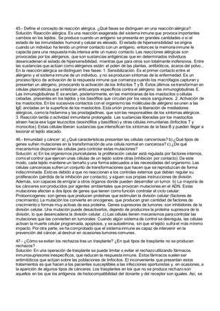 45.- Define el concepto de reacción alérgica. ¿Qué fases se distinguen en una reacción alérgica?
Solución: Reacción alérgica. Es una reacción exagerada del sistema inmune que provoca importantes
cambios en los tejidos. Se produce cuando un antígeno se presenta en grandes cantidades o si el
estado de las inmunidades humoral y celular es elevado. El estado de hipersensibilidad se origina
cuando un individuo ha tenido un primer contacto con un antígeno, entonces la memoria inmune le
capacita para una respuesta más intensa ante un nuevo contacto. Las reacciones alérgicas son
provocadas por los alérgenos, que son sustancias antigénicas que en determinados individuos
desencadenan el estado de hipersensibilidad, mientras que para otros son totalmente inofensivos. Entre
las sustancias que actúan como alérgenos están: el polen de las plantas, antibióticos, ácaros del polvo...
En la reacción alérgica se distinguen tres fases: 1. Sensibilización. Es el primer contacto entre el
alérgeno y el sistema inmune de un individuo, y no se producen síntomas de la enfermedad. Es un
proceso típico de activación de la respuesta inmune que comienza cuando los macrófagos capturan y
presentan un alérgeno, provocando la activación de los linfocitos T y B. Estos últimos se transforman en
células plasmáticas que sintetizan anticuerpos específicos contra el alérgeno: las inmunoglobulinas E.
Las inmunoglobulinas E se anclan, posteriormente, en las membranas de los mastocitos o células
cebadas, presentes en los tejidos y los basófilos que circulan por los vasos sanguíneos. 2. Activación de
los mastocitos. En los sucesivos contactos con el organismo las moléculas de alérgeno se unen a las
IgE ancladas en la superficie de los mastocitos. Esta unión provoca la liberación de mediadores
alérgicos, como la histamina y las prostagladinas, que son las responsables de los síntomas alérgicos.
3. Reacción tardía o actividad inmunitaria prolongada. Las sustancias liberadas por los mastocitos
atraen hacia ese lugar leucocitos (eosinófilos y basófilos) y otras células inmunitarias (linfocitos T y
monocitos). Estas células liberan sustancias que intensifican los síntomas de la fase B y pueden llegar a
lesionar el tejido atacado.
46.- Inmunidad y cáncer: a) ¿Qué características presentan las células cancerosas? b) ¿Qué tipos de
genes sufren mutaciones en la transformación de una célula normal en cancerosa? c) ¿De qué
mecanismos disponen las células para controlar estas mutaciones?
Solución: a) En los organismos pluricelulares la proliferación celular está regulada por factores internos,
como el control que ejercen unas células de un tejido sobre otras (inhibición por contacto). De este
modo, cada tejido mantiene un tamaño y una forma adecuados a las necesidades del organismo. Las
células cancerosas sufren un conjunto de transformaciones que hacen que se reproduzcan de forma
indiscriminada. Esto es debido a que no reaccionan a los controles externos que debían regular su
proliferación (pérdida de la inhibición por contacto), y siguen sus propias instrucciones de división.
Además, son capaces de emigrar a otros órganos donde pueden desarrollar un tumor. b) La mayoría de
los cánceres son producidos por agentes ambientales que provocan mutaciones en el ADN. Estas
mutaciones afectan a dos tipos de genes que tienen como función controlar el ciclo celular:
Protooncogenes: son genes que producen proteínas que estimulan la división celular (factores de
crecimiento). La mutación los convierte en oncogenes, que producen gran cantidad de factores de
crecimiento o formas muy activas de esa proteína. Genes supresores de tumores: son inhibidores de la
división celular. Una mutación puede desactivarlos, dejando de producirse la proteína supresora de la
división, lo que desencadena la división celular. c) Las células tienen mecanismos para controlar las
mutaciones que las convierten en tumorales. Cuando algún sistema de control se desregula, las células
activan la muerte celular programada, apoptosis, y se autoelimina, sin que el tejido sufra el más mínimo
impacto. Por otra parte, se ha comprobado que el sistema inmune es capaz de intervenir en la
prevención del cáncer, al destruir en ocasiones tumores comunes.
47.- ¿Cómo se evitan los rechazos tras un trasplante? ¿En qué tipos de trasplante no se producen
rechazos?
Solución: En una operación de trasplante se puede limitar o evitar el rechazo utilizando fármacos
inmunosupresores inespecíficos, que reducen la respuesta inmune. Estos fármacos suelen ser
antimitóticos que actúan sobre las poblaciones de linfocitos. El inconveniente que presentan estos
tratamientos es que hacen a los pacientes susceptibles a las infecciones oportunistas y, en ocasiones, a
la aparición de algunos tipos de cánceres. Los trasplantes en los que no se produce rechazo son
aquellos en los que los antígenos de histocompatibilidad del donante y del receptor son iguales. Así, se
 