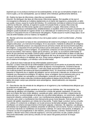 esperará que no se produzca rechazo en los autotrasplantes, en los que se reimplanta el tejido en el
mismo sujeto, y en los isotrasplantes, que se realizan entre individuos genéticamente idénticos.
48.- Explica los tipos de infecciones y describe sus características.
Solución: Se distinguen dos tipos de infecciones: Infecciones agudas. Son aquellas en las que el
microorganismo infectante se multiplica rápidamente en el interior del organismo, produciendo un daño
que puede, incluso, causar la muerte del individuo. En condiciones normales el sistema inmune controla
y elimina la infección; además, el organismo queda inmunizado frente a nuevas infecciones del
patógeno. Ejemplos de infecciones agudas son el sarampión o la gripe. Infecciones crónicas. El
patógeno se reproduce controladamente, estableciéndose un equilibrio entre el huésped y el parásito. El
patógeno queda localizado en lugares donde no es detectado por el sistema inmune, por lo que no se
produce ni respuesta inmune ni la eliminación del patógeno. Puede causar la muerte a largo plazo. Es el
caso de enfermedades como la malaria o la hepatitis B.
49.- Muchas personas vacunadas contra el virus de la gripe vuelven a sufrir la enfermedad. ¿Podrías
explicarlo?
Solución: La vacunación se basa en dos características del sistema inmunológico: la especificidad
antígeno-anticuerpo y la memoria inmunológica. En la vacunación, mediante la utilización de antígenos
atenuados se pretende producir una respuesta inmune primaria a través del reconocimiento específico
del antígeno. La respuesta inmune primaria produce pocos anticuerpos y de forma lenta, pero genera
memoria inmunológica contra el antígeno. En posteriores contactos con este se producirá una respuesta
inmune secundaria, más masiva y rápida que la primaria y, por tanto, no se sufrirá la enfermedad. El
hecho de que personas vacunadas contra la gripe vuelvan a sufrir la enfermedad se debe a la alta tasa
de mutación de este virus. Los determinantes antigénicos del virus de la gripe mutan con gran facilidad,
sin que el cambio afecte a la viabilidad del virus. Estos nuevos antígenos no pueden ser reconocidos
por el sistema inmunológico, y el individuo sufre la enfermedad.
50.- ¿Cuál es la base molecular de las enfermedades autoinmunes?
Solución: La base molecular de las enfermedades autoinmunes se encuentra en el parecido entre los
autoantígenos celulares y los antígenos extraños de algunos microorganismos. Durante la fase de
presentación del antígeno a los linfocitos T, este sólo puede reconocerlo cuando se presenta unido a
una molécula proteica del sistema de histocompatibilidad (HLA). En situaciones normales, el HLA
presenta un fragmento de un péptido del patógeno que es reconocido y atacado por el sistema inmune
mediante una respuesta inmunológica. En algunos casos, el antígeno que se presenta junto con la
molécula HLA pueden ser semejante a un autoantígeno producido por el propio organismo. El
reconocimiento de estas moléculas miméticas desencadena el ataque de los linfocitos T contra los
tejidos del propio cuerpo que presentan esos autoantígenos, desencadenando una respuesta
autoinmune.
51.- Describe las vías de entrada de los alérgenos en el organismo y las manifestaciones alérgicas que
se producen en cada caso.
Solución: Los alérgenos pueden penetrar en el organismo por distintas vías: Vía respiratoria. Las
moléculas de alérgeno son inhaladas y se introducen a través del aparato respiratorio. El caso más
típico es la fiebre del heno (rinitis alérgica), causada por polen, pelos de animales o deyecciones de
ácaros del polvo. La sintomatología es la típica de una enfermedad alérgica, con estornudos, lagrimeo,
respiración silbante y entrecortada, y picor. Las manifestaciones alérgicas desaparecen, en un primer
momento, para volver a manifestarse más intensamente pocas horas después. Esto es debido a la
invasión del epitelio respiratorio por células de la fase tardía. Pueden llegar a producir asma y sinusitis.
Vía cutánea. El contacto de un alérgeno con la piel provoca las llamadas alergias cutáneas. Estas se
manifiestan con eritema (enrojecimiento) e hinchazón (pápulas y habones). Vía digestiva. Las alérgias
alimentarias son originadas por proteínas presentes en alimentos como la leche, huevos o mariscos. En
sus formas más leves se manifiestan con erupciones cutáneas. En casos más severos, el alérgeno, al
contactar con las inmunoglobulinas E del intestino, provoca diarreas y vómitos. Posteriormente, al
penetrar y difundir hacia otras zonas del organismo, como los pulmones o la piel, pueden producir
reacciones adicionales como asma y urticaria. En los casos más graves provocan el choque
anafiláctico.
 