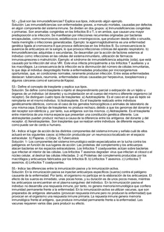 52.- ¿Qué son las inmunodeficiencias? Explica sus tipos, indicando algún ejemplo.
Solución: Las inmunodeficiencias son enfermedades graves, a menudo mortales, causadas por defectos
en algún componente del sistema inmune. Se dividen en dos grupos: a) Inmunodeficiencias congénitas
o primarias. Son anomalías congénitas en los linfocitos B o T, o en ambos, que causan una mayor
predisposición a la infección. Se manifiestan por infecciones recurrentes originadas por bacterias
encapsuladas, como neumococos, estafilococos o meningococos, que producen desde otitis o sinusitis,
hasta meningitis o infecciones generalizadas. Ejemplo: la agammaglobulinemia es una enfermedad
genética ligada al cromosoma X que provoca deficiencias en los linfocitos B. Su consecuencia es la
ausencia de anticuerpos en la sangre, lo que provoca infecciones crónicas del aparato respiratorio. b)
Inmunodeficiencias adquiridas o secundarias. Se desarrollan por la acción de factores externos al
individuo como: infecciones en las células del sistema inmunitario, utilización de fármacos
inmunosupresores o malnutrición. Ejemplo: el síndrome de inmunodeficiencia adquirida (sida), que está
causado por la infección del virus VIH. Este virus infecta principalmente a los linfocitos T auxiliares y a
los macrófagos. La consecuencia de la infección es la disminución del número de células inmunitarias,
lo que deja al individuo desprotegido frente a enfermedades producidas por microorganismos
oportunistas, que, en condiciones normales, raramente producen infección. Entre estas enfermedades
destacan: tuberculosis, neumonía, enfermedades víricas causadas por herpesvirus, toxoplasmosis y
algunos cánceres como el sarcoma de Kaposi.
53.- Define el concepto de trasplante y explica sus tipos.
Solución: Se define como trasplante o injerto el desprendimiento parcial o extirpación de un tejido u
órganos de un individuo (el donante) y su implantación en el cuerpo del mismo o diferente organismo (el
receptor). Se distinguen cuatro tipos de trasplantes: a) Autotrasplante. Es el caso en el que es tejido se
reimplanta en el mismo individuo. b) Isotrasplante. Es el trasplante realizado entre individuos
genéticamente idénticos, como es el caso de los gemelos homocigóticos o animales de laboratorio de
una misma cepa. Este tipo de trasplantes no produce rechazo, debido a que los genomas del donante y
del receptor son idénticos y, por tanto, sus antígenos son los mismos. c) Alotrasplante. Es el trasplante
entre miembros de una misma especie que presentan una constitución genética diferente. Los
alotrasplantes pueden producir rechazo a causa de la diferencia entre los antígenos del donante y del
receptor. d) Xenotrasplantes. Son trasplantes que se realzan entre individuos de diferente especie,
como puede ser de cerdo a humano.
54.- Indica el lugar de acción de los distintos componentes del sistema inmune y señala cuál de ellos
actuará en los siguientes casos: a) Infección producida por un neumococo localizado en el espacio
extracelular. b) Paperas. c) Gripe. d) Tuberculosis
Solución: 1- Los componentes del sistema inmunológico están especializados en la lucha contra los
patógenos en función de sus lugares de acción: Las proteínas del complemento y los anticuerpos
atacan bacterias en los espacios extracelulares. Los linfocitos T coadyuvantes actúan sobre bacterias
que infectan el interior de las células. Los linfocitos T asesinos degradan virus que infectan el citosol o el
núcleo celular, al destruir las células infectadas. 2- a) Proteínas del complemento producidas por los
macrófagos y anticuerpos fabricados por los linfocitos B. b) Linfocitos T asesinos. c) Linfocitos T
asesinos. d) Linfocitos T coadyuvantes.
55.- Indica las diferencias entre la inmunización pasiva y la inmunización activa.
Solución: En la inmunización pasiva se inyectan anticuerpos específicos (sueros) contra el patógeno
causante de la enfermedad. Por tanto, el organismo no participa en la elaboración de los anticuerpos. El
efecto de los sueros es inmediato, unas pocas horas, y su duración es de unos pocos meses, mientras
los anticuerpos se encuentran en el plasma sanguíneo del individuo. En la inmunización pasiva el
individuo no desarrolla una respuesta inmune, por tanto, no genera memoria inmunológica que confiera
inmunidad permanente frente a la enfermedad. En la inmunización activa se utilizan vacunas, que son
preparados de antígenos atenuados (provocan respuesta inmune pero no producen la enfermedad) que
provocan en el organismo una respuesta inmune primaria. La repuesta inmune genera memoria
inmunológica frente al antígeno, que produce inmunidad permanente frente a la enfermedad. Las
vacunas requieren varios días para producir su efecto.
 