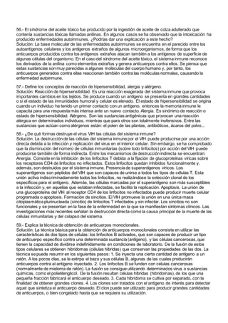 56.- El síndrome del aceite tóxico fue producido por la ingestión de aceite de colza adulterado que
contenía sustancias tóxicas llamadas anilinas. En algunos casos se ha observado que la intoxicación ha
producido enfermedades autoinmunes. ¿Podrías dar una explicación a este hecho?
Solución: La base molecular de las enfermedades autoinmunes se encuentra en el parecido entre los
autoantígenos celulares y los antígenos extraños de algunos microorganismos, de forma que los
anticuerpos producidos contra los antígenos extraños atacan también a los antígenos de superficie de
algunas células del organismo. En el caso del síndrome del aceite tóxico, el sistema inmune reconoce
los derivados de la anilina como elementos extraños y genera anticuerpos contra ellos. Se piensa que
estas sustancias son muy parecidas a algunas moléculas del cuerpo humano y, por tanto, los
anticuerpos generados contra ellas reaccionan también contra las moléculas normales, causando la
enfermedad autoinmune.
57.- Define los conceptos de reacción de hipersensibilidad, alergia y alérgeno.
Solución: Reacción de hipersensibildad. Es una reacción exagerada del sistema inmune que provoca
importantes cambios en los tejidos. Se produce cuando un antígeno se presenta en grandes cantidades
o si el estado de las inmunidades humoral y celular es elevado. El estado de hipersensibilidad se origina
cuando un individuo ha tenido un primer contacto con un antígeno, entonces la memoria inmune le
capacita para una respuesta más intensa ante un nuevo contacto. Alergia. Es sinónimo de reacción o
estado de hipersensibilidad. Alérgeno. Son las sustancias antigénicas que provocan una reacción
alérgica en determinados individuos, mientras que para otros son totalmente inofensivos. Entre las
sustancias que actúan como alérgenos están: el polen de las plantas, antibióticos, ácaros del polvo...
58.- ¿De qué formas destruye el virus VIH las células del sistema inmune?
Solución: La destrucción de las células del sistema inmune por el VIH puede producirse por una acción
directa debida a la infección y replicación del virus en el interior celular. Sin embargo, se ha comprobado
que la disminución del número de células inmunitarias (sobre todo linfocitos) por acción del VIH puede
producirse también de forma indirecta. Entre los mecanismos de destrucción indirecta se encuentran:
Anergia. Consiste en la inhibición de los linfocitos T debida a la fijación de glucoproteínas víricas sobre
los receptores CD4 de linfocitos no infectados. Estos linfocitos quedan inhibidos funcionalmente y,
además, son destruidos por el sistema inmune. Presencia de superantígenos víricos. Los
superantígenos son péptidos del VIH que son capaces de unirse a todos los tipos de células T. Esta
unión activa indiscriminadamente todos los linfocitos, no realizándose la selección clonal de los
específicos para el antígeno. Además, las células marcadas por el superantígeno son más susceptibles
a la infección y, en aquellas que estaban infectadas, se facilita la replicación. Apoptosis. La unión de
una glucoproteína del VIH al receptor CD4 de los linfocitos no infectados puede producir muerte celular
programada o apoptosis. Formación de sincitios. El VIH promueve la unión en una única masa
citoplasmática plurinucleada (sincitio) de linfocitos T infectados y sin infectar. Los sincitios no son
funcionales y se presentan en la fase de la enfermedad en la que se manifiestan síntomas clínicos. Las
investigaciones más recientes señalan la destrucción directa como la causa principal de la muerte de las
células inmunitarias y del colapso del sistema.
59.- Explica la técnica de obtención de anticuerpos monoclonales.
Solución: La técnica básica para la obtención de anticuerpos monoclonales consiste en utilizar las
características de dos tipos de células: los linfocitos B activados, que son capaces de producir un tipo
de anticuerpo específico contra una determinada sustancia (antígeno), y las células cancerosas, que
tienen la capacidad de dividirse indefinidamente en condiciones de laboratorio. De la fusión de estos
tipos celulares se obtienen hibridomas (células híbridas) que conservan las propiedades de las dos. La
técnica se puede resumir en los siguientes pasos: 1. Se inyecta una cierta cantidad de antígeno a un
ratón. A los pocos días, se le extirpa el bazo y sus células B, algunas de las cuales producirán
anticuerpos contra el antígeno inyectado. 2. Los linfocitos B se funden con células cancerosas
(normalmente de mieloma de ratón). La fusión se consigue utilizando determinados virus o sustancias
químicas, como el polietilenglicol. De la fusión resultan células híbridas (hibridomas), de los que una
pequeña fracción fabricará el anticuerpo deseado. 3. Cada hibridoma se cultiva por separado, con la
finalidad de obtener grandes clones. 4. Los clones son tratados con el antígeno de interés para detectar
aquel que sintetiza el anticuerpo deseado. El clon puede ser utilizado para producir grandes cantidades
de anticuerpos, o bien congelado hasta que se requiera su utilización.
 