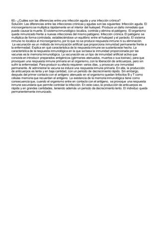 60.- ¿Cuáles son las diferencias entre una infección aguda y una infección crónica?
Solución: Las diferencias entre las infecciones crónicas y agudas son las siguientes: Infección aguda. El
microorganismo se multiplica rápidamente en el interior del huésped. Produce un daño inmediato que
puede causar la muerte. El sistema inmunológico localiza, controla y elimina el patógeno. El organismo
queda inmunizado frente a nuevas infecciones del mismo patógeno. Infección crónica. El patógeno se
multiplica de forma controlada, estableciéndose un equilibrio entre el huésped y el parásito. El sistema
inmune no localiza al microorganismo, por lo que no se produce respuesta inmune ni su eliminación.
La vacunación es un método de inmunización artificial que proporciona inmunidad permanente frente a
la enfermedad. Explica en qué característica de la respuesta inmune se sustenta este hecho. La
característica de la respuesta inmunológica en la que se basa la inmunidad proporcionada por las
vacunas es la memoria inmunológica. La vacunación es un tipo de inmunidad artificial activa que
consiste en introducir preparados antigénicos (gérmenes atenuados, muertos o sus toxinas), para que
provoquen una respuesta inmune primaria en el organismo, con la liberación de anticuerpos, pero sin
sufrir la enfermedad. Para producir su efecto requieren varios días, y provocan una inmunidad
permanente. Al administrar la vacuna se induce una respuesta inmune primaria. En ella, la producción
de anticuerpos es lenta y en baja cantidad, con un periodo de decrecimiento rápido. Sin embargo,
después del primer contacto con el antígeno atenuado en el organismo quedan linfocitos B y T como
células memoria que recuerdan el antígeno. La existencia de la memoria inmunológica tiene como
consecuencia que, cuando el organismo entre en contacto con el antígeno, se provoque una respuesta
inmune secundaria que permite controlar la infección. En este caso, la producción de anticuerpos es
rápida y en grandes cantidades, teniendo además un periodo de decrecimiento lento. El individuo queda
permanentemente inmunizado.
 