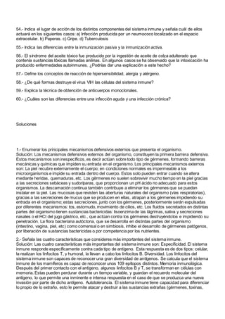 54.- Indica el lugar de acción de los distintos componentes del sistema inmune y señala cuál de ellos
actuará en los siguientes casos: a) Infección producida por un neumococo localizado en el espacio
extracelular. b) Paperas. c) Gripe. d) Tuberculosis
55.- Indica las diferencias entre la inmunización pasiva y la inmunización activa.
56.- El síndrome del aceite tóxico fue producido por la ingestión de aceite de colza adulterado que
contenía sustancias tóxicas llamadas anilinas. En algunos casos se ha observado que la intoxicación ha
producido enfermedades autoinmunes. ¿Podrías dar una explicación a este hecho?
57.- Define los conceptos de reacción de hipersensibilidad, alergia y alérgeno.
58.- ¿De qué formas destruye el virus VIH las células del sistema inmune?
59.- Explica la técnica de obtención de anticuerpos monoclonales.
60.- ¿Cuáles son las diferencias entre una infección aguda y una infección crónica?
Soluciones
1.- Enumerar los principales mecanismos defensivos externos que presenta el organismo.
Solución: Los mecanismos defensivos externos del organismo, constituyen la primera barrera defensiva.
Estos mecanismos son inespecíficos, es decir actúan sobre todo tipo de gérmenes, formando barreras
mecánicas y químicas que impiden su entrada en el organismo. Los principales mecanismos externos
son: La piel recubre externamente el cuerpo; en condiciones normales es impermeable a los
microorganismos e impide su entrada dentro del cuerpo. Estos solo pueden entrar cuando se altera
mediante heridas, quemaduras, etc. Los gérmenes no suelen sobrevivir mucho tiempo en la piel gracias
a las secreciones sebáceas y sudoríparas, que proporcionan un pH ácido no adecuado para estos
organismos. La descamación continua también contribuye a eliminar los gérmenes que se puedan
instalar en la piel. Las mucosas que revisten las aberturas naturales del organismo (vías respiratorias),
gracias a las secreciones de mucus que se producen en ellas, atrapan a los gérmenes impidiendo su
entrada en el organismo; estas secreciones, junto con los gérmenes, posteriormente serán expulsadas
por diferentes mecanismos: tos, estornudo, movimiento de cilios, etc. Los fluidos secretados en distintas
partes del organismo tienen sustancias bactericidas: lisoenzima de las lágrimas, saliva y secreciones
nasales o el HCl del jugo gástrico, etc., que actúan contra los gérmenes destruyéndolos e impidiendo su
penetración. La flora bacteriana autóctona, que se desarrolla en distintas partes del organismo
(intestino, vagina, piel, etc) como comensal o en simbiosis, inhibe el desarrollo de gérmenes patógenos,
por liberación de sustancias bactericidas o por competencia por los nutrientes.
2.- Señala las cuatro características que consideres más importantes del sistema inmune.
Solución: Las cuatro características más importantes del sistema inmune son: Especificidad. El sistema
inmune responde específicamente contra cada tipo de antígeno. Esta respuesta es de dos tipos: celular,
la realizan los linfocitos T, y humoral, la llevan a cabo los linfocitos B. Diversidad. Los linfocitos del
sistema inmune son capaces de reconocer una gran diversidad de antígenos. Se calcula que el sistema
inmune de los mamíferos es capaz de reconocer unos 109 epítopos distintos. Memoria inmunológica.
Después del primer contacto con el antígeno, algunos linfocitos B y T, se transforman en células con
memoria. Estas pueden perdurar durante un tiempo variable, y guardan el recuerdo molecular del
antígeno, lo que permite una inminente e intensa respuesta en el caso de que se produzca una nueva
invasión por parte de dicho antígeno. Autotolerancia. El sistema inmune tiene capacidad para diferenciar
lo propio de lo extraño, esto le permite atacar y destruir a las sustancias extrañas (gérmenes, toxinas,
 