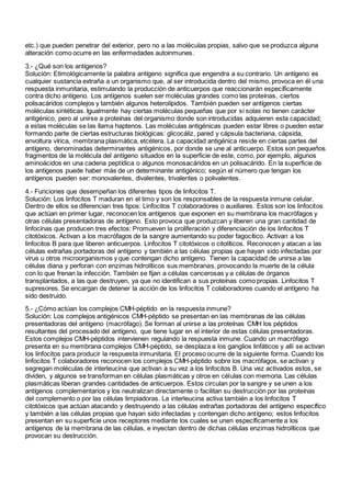 etc.) que pueden penetrar del exterior, pero no a las moléculas propias, salvo que se produzca alguna
alteración como ocurre en las enfermedades autoinmunes.
3.- ¿Qué son los antígenos?
Solución: Etimológicamente la palabra antígeno significa que engendra a su contrario. Un antígeno es
cualquier sustancia extraña a un organismo que, al ser introducida dentro del mismo, provoca en él una
respuesta inmunitaria, estimulando la producción de anticuerpos que reaccionarán específicamente
contra dicho antígeno. Los antígenos suelen ser moléculas grandes como las proteínas, ciertos
polisacáridos complejos y también algunos heterolípidos. También pueden ser antígenos ciertas
moléculas sintéticas. Igualmente hay ciertas moléculas pequeñas que por sí solas no tienen carácter
antigénico, pero al unirse a proteínas del organismo donde son introducidas adquieren esta capacidad;
a estas moléculas se las llama haptenos. Las moléculas antigénicas pueden estar libres o pueden estar
formando parte de ciertas estructuras biológicas: glicocáliz, pared y cápsula bacteriana, cápsida,
envoltura vírica, membrana plasmática, etcétera. La capacidad antigénica reside en ciertas partes del
antígeno, denominadas determinantes antigénicos, por donde se une al anticuerpo. Estos son pequeños
fragmentos de la molécula del antígeno situados en la superficie de este, como, por ejemplo, algunos
aminoácidos en una cadena peptídica o algunos monosacáridos en un polisacárido. En la superficie de
los antígenos puede haber más de un determinante antigénico; según el número que tengan los
antígenos pueden ser: monovalentes, divalentes, trivalentes o polivalentes.
4.- Funciones que desempeñan los diferentes tipos de linfocitos T.
Solución: Los linfocitos T maduran en el timo y son los responsables de la respuesta inmune celular.
Dentro de ellos se diferencian tres tipos: Linfocitos T colaboradores o auxiliares. Estos son los linfocitos
que actúan en primer lugar, reconocen los antígenos que exponen en su membrana los macrófagos y
otras células presentadoras de antígeno. Esto provoca que produzcan y liberen una gran cantidad de
linfocinas que producen tres efectos: Promueven la proliferación y diferenciación de los linfocitos T
citotóxicos. Activan a los macrófagos de la sangre aumentando su poder fagocítico. Activan a los
linfocitos B para que liberen anticuerpos. Linfocitos T citotóxicos o citolíticos. Reconocen y atacan a las
células extrañas portadoras del antígeno y también a las células propias que hayan sido infectadas por
virus u otros microorganismos y que contengan dicho antígeno. Tienen la capacidad de unirse a las
células diana y perforan con enzimas hidrolíticos sus membranas, provocando la muerte de la célula
con lo que frenan la infección. También se fijan a células cancerosas y a células de órganos
transplantados, a las que destruyen, ya que no identifican a sus proteínas como propias. Linfocitos T
supresores. Se encargan de detener la acción de los linfocitos T colaboradores cuando el antígeno ha
sido destruido.
5.- ¿Cómo actúan los complejos CMH-péptido en la respuesta inmune?
Solución: Los complejos antigénicos CMH-péptido se presentan en las membranas de las células
presentadoras del antígeno (macrófago). Se forman al unirse a las proteínas CMH los péptidos
resultantes del procesado del antígeno, que tiene lugar en el interior de estas células presentadoras.
Estos complejos CMH-péptidos intervienen regulando la respuesta inmune. Cuando un macrófago
presenta en su membrana complejos CMH-péptido, se desplaza a los ganglios linfáticos y allí se activan
los linfocitos para producir la respuesta inmunitaria. El proceso ocurre de la siguiente forma. Cuando los
linfocitos T colaboradores reconocen los complejos CMH-péptido sobre los macrófagos, se activan y
segregan moléculas de interleucina que activan a su vez a los linfocitos B. Una vez activados estos, se
dividen, y algunos se transforman en células plasmáticas y otros en células con memoria. Las células
plasmáticas liberan grandes cantidades de anticuerpos. Estos circulan por la sangre y se unen a los
antígenos complementarios y los neutralizan directamente o facilitan su destrucción por las proteínas
del complemento o por las células limpiadoras. La interleucina activa también a los linfocitos T
citotóxicos que actúan atacando y destruyendo a las células extrañas portadoras del antígeno específico
y también a las células propias que hayan sido infectadas y contengan dicho antígeno; estos linfocitos
presentan en su superficie unos receptores mediante los cuales se unen específicamente a los
antígenos de la membrana de las células, e inyectan dentro de dichas células enzimas hidrolíticos que
provocan su destrucción.
 