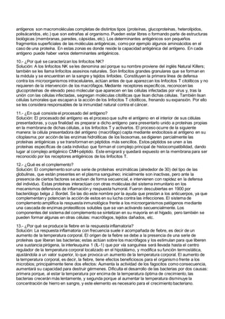 antígenos son macromoléculas completas de distintos tipos (proteínas, glucoproteínas, heterolípidos,
polisácaridos, etc.) que son extrañas al organismo. Pueden estar libres o formando parte de estructuras
biológicas (membranas, paredes, cápsidas, etc). Los determinantes antigénicos son pequeños
fragmentos superficiales de las moléculas antigénicas, como por ejemplo algunos aminoácidos en el
caso de una proteína. En estas zonas es donde reside la capacidad antigénica del antígeno. En cada
antígeno puede haber varios determinantes antigénicos.
10.- ¿Por qué se caracterizan los linfocitos NK?
Solución: A los linfocitos NK se les denomina así porque su nombre proviene del inglés Natural Killers;
también se les llama linfocitos asesinos naturales. Son linfocitos grandes granulares que se forman en
la médula y se encuentran en la sangre y tejidos linfoides. Constituyen la primera línea de defensa
contra los microorganismos intracelulares, actúan antes de que aparezcan los linfocitos T citolíticos y no
requieren de la intervención de los macrófagos. Mediante receptores específicos, reconocen las
glucoproteínas de elevado peso molecular que aparecen en las células infectadas por virus y, tras la
unión con las células infectadas, segregan moléculas citolíticas que lisan dichas células. También lisan
células tumorales que escapan a la acción de los linfocitos T citolíticos, frenando su expansión. Por ello
se les considera responsables de la inmunidad natural contra el cáncer.
11.- ¿En qué consiste el procesado del antígeno?
Solución: El procesado del antígeno es el proceso que sufre el antígeno en el interior de sus células
presentadoras, y cuya finalidad es preparar a dicho antígeno para presentarlo unido a proteínas propias
en la membrana de dichas células, a los linfocitos T y activarlos. El proceso ocurre de la siguiente
manera: la célula presentadora del antígeno (macrófago) capta mediante endocitosis al antígeno en su
citoplasma; por acción de las enzimas hidrolíticas de los lisosomas, se digieren parcialmente las
proteínas antigénicas y se transforman en péptidos más sencillos. Estos péptidos se unen a las
proteínas específicas de cada individuo que forman el complejo principal de histocompatibilidad, dando
lugar al complejo antigénico CMH-péptido. Este emigrará y quedará expuesto en la membrana para ser
reconocido por los receptores antigénicos de los linfocitos T.
12.- ¿Qué es el complemento?
Solución: El complemento son una serie de proteínas enzimáticas (alrededor de 30) del tipo de las
globulinas, que están presentes en el plasma sanguíneo; inicialmente son inactivas, pero ante la
presencia de ciertos factores se activan de forma secuencial, e intervienen con rapidez en la defensa
del individuo. Estas proteínas interactúan con otras moléculas del sistema inmunitario en los
mecanismos defensivos de inflamación y respuesta humoral. Fueron descubiertas en 1900 por
bacteriólogo belga J. Bordet. Se las dio este nombre por la ayuda que prestan a los anticuerpos, ya que
complementan y potencian la acción de estos en su lucha contra las infecciones. El sistema de
complemento amplifica la respuesta inmunológica frente a los microorganismos patógenos mediante
una cascada de enzimas proteolíticos solubles que se van activando secuencialmente. Los
componentes del sistema del complemento se sintetizan en su mayoría en el hígado, pero también se
pueden formar algunas en otras células: macrófagos, tejidos dañados, etc.
13.- ¿Por qué se produce la fiebre en la respuesta inflamatoria?
Solución: La respuesta inflamatoria con frecuencia suele ir acompañada de fiebre, es decir de un
aumento de la temperatura corporal. El origen de la fiebre se debe a la presencia de una serie de
proteínas que liberan las bacterias; estas actúan sobre los macrófagos y los estimulan para que liberen
una sustancia pirógena, la interleuquina 1 (IL-1) que por vía sanguínea será llevada hasta el centro
regulador de la temperatura corporal localizado en el hipotálamo, y modifica su función termostática,
ajustándola a un valor superior, lo que provoca un aumento de la temperatura corporal. El aumento de
la temperatura corporal, es decir, la fiebre, tiene efectos beneficiosos para el organismo frente a los
microbios; principalmente tiene dos efectos: Aumenta la actividad de los fagocitos como consecuencia,
aumentará su capacidad para destruir gérmenes. Dificulta el desarrollo de las bacterias por dos causas:
primera porque, al estar la temperatura por encima de la temperatura óptima de crecimiento, las
bacterias crecerán más lentamente, y segunda porque al aumentar la temperatura disminuye la
concentración de hierro en sangre, y este elemento es necesario para el crecimiento bacteriano.
 