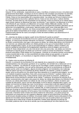 14.- Principales componentes del sistema inmune.
Solución: En los vertebrados, especialmente en aves y mamíferos, el sistema inmune o inmunitario está
perfectamente desarrollado, constituye uno de los sistemas más complejos que presentan los animales.
El sistema inmune está formado principalmente por dos componentes: células y moléculas solubles.
Células. Estas son las responsables de la respuesta celular. Las células que forman el sistema inmune
son principalmente los leucocitos o glóbulos blancos: Estos son de varios tipos y realizan distintas
funciones. De todos ellos los más importantes son los linfocitos. Estos se producen en la médula ósea y
según donde maduren se diferencian dos tipos: los linfocitos T que maduran y se diferencian en el timo,
y los linfocitos B, que maduran y se diferencian en la propia médula. Moléculas solubles. Son las
responsables de la respuesta humoral. Estas moléculas son principalmente proteínas globulares que se
denominan inmunoglobulinas o anticuerpos. Además pueden existir otras moléculas tales como:
linfocinas, complemento, interferón, etc. Estos componentes (linfocitos y anticuerpos) llegan a la mayor
parte de los tejidos transportados por la sangre, que abandonan a través de los capilares.
Posteriormente retornan de nuevo a la sangre a través del sistema linfático que desemboca en el
sistema sanguíneo.
15.- ¿Qué tipo de células se originan a partir de los linfocitos B cuando se activan?
Solución: La activación de los linfocitos B ocurre cuando sus anticuerpos de membrana contactan con el
antígeno, en este proceso también intervienen los linfocitos T colaboradores. Al activarse los linfocitos B
se dividen sucesivamente y dan lugar a dos grupos de células: las células plasmáticas y los linfocitos B
con memoria. Las células plasmáticas son células grandes en las que se ha desarrollado mucho el
retículo endoplasmático rugoso, ya que se han especializado en sintetizar y liberar al exterior una
enorme cantidad de anticuerpos (inmunoglobulinas) específicos contra el antígeno que se unió al
linfocito B. Estas células tienen una vida corta de tan solo unos pocos días. Las células con memoria
constituyen el segundo grupo de células que se forman cuando se activan los linfocitos B. También
producen anticuerpos. Estas células son muy longevas, continúan en circulación durante mucho tiempo,
a veces durante toda la vida. Lo más característico de estas células es que guardan un recuerdo
molecular del antígeno, y si se produce un segundo contacto con dicho antígeno responden
inmediatamente.
16.- Explica cómo se activan los linfocitos B.
Solución: La activación de los linfocitos B no solo depende de su exposición a los antígenos
complementarios a los anticuerpos que llevan en su superficie, sino también de su interacción con los
linfocitos T auxiliares. Los linfocitos B, al igual que los macrófagos, pueden procesar los antígenos y
presentarlos en su superficie. Una vez que los anticuerpos que hay en la membrana de un linfocito B
inactivo se han unido con el antígeno, algunos de estos antígenos son transferidos a las moléculas
CMH de Clase II que hay en la superficie de dichas células B y los exponen. Cuando un linfocito T
auxiliar activo se encuentra con una célula B que lleva expuesta en su superficie este antígeno, se une
a él mediante receptores específicos. Esta unión provoca que los linfocitos T auxiliares liberen unas
proteínas llamadas interleucinas. Estas proteínas actúan estimulando la activación, proliferación y
diferenciación de las linfocitos B y también de las células T citotóxicas. Al activarse los linfocitos B se
dividen sucesivamente y dan lugar a dos grupos de células: las células plasmáticas y los linfocitos B con
memoria. Las células plasmáticas son células de vida corta que sintetizan y liberan al exterior gran
cantidad de anticuerpos, para lo que han desarrollado mucho el retículo endoplasmático rugoso. Las
células con memoria son células que viven mucho tiempo, a veces toda la vida del organismo al que
pertenecen, y guardan un recuerdo molecular del antígeno. a) La lactancia materna es aconsejable
durante los primeros meses de vida porque, mediante ella, la madre proporciona inmunidad al bebé
hasta que se ponga en funcionamiento su sistema inmunológico. La inmunidad que presentará el bebé
será inmunidad natural adquirida de forma pasiva. Esta inmunidad es natural porque se adquiere sin ser
provocada, el lactante recibe a través de la leche materna los anticuerpos, y es pasiva porque los
anticuerpos son producidos por otro organismo diferente a aquel al que proporcionan inmunidad, su
acción es poco duradera porque el individuo inmunizado (bebé) no genera nuevos anticuerpos b) Otro
ejemplo de inmunidad natural adquirida de forma pasiva es el que se puede producir por el paso de
anticuerpos de la madre al hijo a través de la placenta. Existen varios ejemplos de este tipo de
inmunidad; podemos citar el caso de la varicela, que no es padecida por los niños hasta los tres o
 