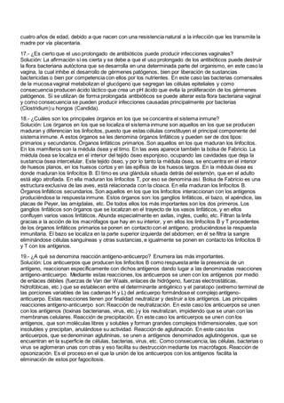 cuatro años de edad, debido a que nacen con una resistencia natural a la infección que les transmite la
madre por vía placentaria.
17.- ¿Es cierto que el uso prolongado de antibióticos puede producir infecciones vaginales?
Solución: La afirmación sí es cierta y se debe a que el uso prolongado de los antibióticos puede destruir
la flora bacteriana autóctona que se desarrolla en una determinada parte del organismo, en este caso la
vagina, la cual inhibe el desarrollo de gérmenes patógenos, bien por liberación de sustancias
bactericidas o bien por competencia con ellos por los nutrientes. En este caso las bacterias comensales
de la mucosa vaginal metabolizan el glucógeno que segregan las células epiteliales y como
consecuencia producen ácido láctico que crea un pH ácido que evita la proliferación de los gérmenes
patógenos. Si se utilizan de forma prolongada antibióticos se puede alterar esta flora bacteriana vaginal
y como consecuencia se pueden producir infecciones causadas principalmente por bacterias
(Clostridium) u hongos (Candida).
18.- ¿Cuáles son los principales órganos en los que se concentra el sistema inmune?
Solución: Los órganos en los que se localiza el sistema inmune son aquellos en los que se producen
maduran y diferencian los linfocitos, puesto que estas células constituyen el principal componente del
sistema inmune. A estos órganos se les denomina órganos linfáticos y pueden ser de dos tipos:
primarios y secundarios. Órganos linfáticos primarios. Son aquellos en los que maduran los linfocitos.
En los mamíferos son la médula ósea y el timo. En las aves aparece también la bolsa de Fabricio. La
médula ósea se localiza en el interior del tejido óseo esponjoso, ocupando las cavidades que deja la
sustancia ósea intercelular. Este tejido óseo, y por lo tanto la médula ósea, se encuentra en el interior
de huesos planos, en los huesos cortos y en las epífisis de los huesos largos. En la médula ósea es
donde maduran los linfocitos B. El timo es una glándula situada detrás del esternón, que en el adulto
está algo atrofiada. En ella maduran los linfocitos T, por eso se denomina así. Bolsa de Fabricio es una
estructura exclusiva de las aves, está relacionada con la cloaca. En ella maduran los linfocitos B.
Órganos linfáticos secundarios. Son aquellos en los que los linfocitos interaccionan con los antígenos
produciéndose la respuesta inmune. Estos órganos son: los ganglios linfáticos, el bazo, el apéndice, las
placas de Peyer, las amígdalas, etc. De todos ellos los más importantes son los dos primeros. Los
ganglios linfáticos son órganos que se localizan en el trayecto de los vasos linfáticos, y en ellos
confluyen varios vasos linfáticos. Abunda especialmente en axilas, ingles, cuello, etc. Filtran la linfa
gracias a la acción de los macrófagos que hay en su interior, y en ellos los linfocitos B y T procedentes
de los órganos linfáticos primarios se ponen en contacto con el antígeno, produciéndose la respuesta
inmunitaria. El bazo se localiza en la parte superior izquierda del abdomen; en él se filtra la sangre
eliminándose células sanguíneas y otras sustancias, e igualmente se ponen en contacto los linfocitos B
y T con los antígenos.
19.- ¿A qué se denomina reacción antígeno-anticuerpo? Enumera las más importantes.
Solución: Los anticuerpos que producen los linfocitos B como respuesta ante la presencia de un
antígeno, reaccionan específicamente con dichos antígenos dando lugar a las denominadas reacciones
antígeno-anticuerpo. Mediante estas reacciones, los anticuerpos se unen con los antígenos por medio
de enlaces débiles (fuerzas de Van der Waals, enlaces de hidrógeno, fuerzas electrostáticas,
hidrofóbicas, etc.) que se establecen entre el determinante antigénico y el paratopo (extremo terminal de
las porciones variables de las cadenas H y L) del anticuerpo formándose el complejo antígeno-
anticuerpo. Estas reacciones tienen por finalidad neutralizar y destruir a los antígenos. Las principales
reacciones antígeno-anticuerpo son: Reacción de neutralización. En este caso los anticuerpos se unen
con los antígenos (toxinas bacterianas, virus, etc.) y los neutralizan, impidiendo que se unan con las
membranas celulares. Reacción de precipitación. En este caso los anticuerpos se unen con los
antígenos, que son moléculas libres y solubles y forman grandes complejos tridimensionales, que son
insolubles y precipitan, anulándose su actividad. Reacción de aglutinación. En este caso los
anticuerpos, que se denominan aglutininas, se unen a antígenos denominados aglutinógenos, que se
encuentran en la superficie de células, bacterias, virus, etc. Como consecuencia, las células, bacterias o
virus se aglomeran unas con otras y eso facilita su destrucción mediante los macrófagos. Reacción de
opsonización. Es el proceso en el que la unión de los anticuerpos con los antígenos facilita la
eliminación de estos por fagocitosis.
 
